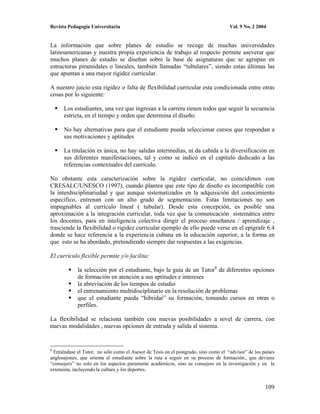 Revista Pedagogía Universitaria                                                      Vol. 9 No. 2 2004


La información que sobre planes de estudio se recoge de muchas universidades
latinoamericanas y nuestra propia experiencia de trabajo al respecto permite aseverar que
muchos planes de estudio se diseñan sobre la base de asignaturas que se agrupan en
estructuras piramidales o lineales, también llamadas “tubulares”, siendo estas últimas las
que apuntan a una mayor rigidez curricular.

A nuestro juicio esta rigidez o falta de flexibilidad curricular esta condicionada entre otras
cosas por lo siguiente:

      Los estudiantes, una vez que ingresan a la carrera tienen todos que seguir la secuencia
      estricta, en el tiempo y orden que determina el diseño.

      No hay alternativas para que el estudiante pueda seleccionar cursos que respondan a
      sus motivaciones y aptitudes

      La titulación es única, no hay salidas intermedias, ni da cabida a la diversificación en
      sus diferentes manifestaciones, tal y como se indicó en el capítulo dedicado a las
      referencias contextuales del currículo.

No obstante esta caracterización sobre la rigidez curricular, no coincidimos con
CRESALC/UNESCO (1997), cuando plantea que este tipo de diseño es incompatible con
la interdisciplinariedad y que aunque sistematizados en la adquisición del conocimiento
específico, entrenan con un alto grado de segmentación. Estas limitaciones no son
impugnables al currículo lineal ( tubular). Desde esta concepción, es posible una
aproximación a la integración curricular, toda vez que la comunicación sistemática entre
los docentes, para en inteligencia colectiva dirigir el proceso enseñanza / aprendizaje ,
trasciende la flexibilidad o rigidez curricular ejemplo de ello puede verse en el epígrafe 6.4
donde se hace referencia a la experiencia cubana en la educación superior, a la forma en
que esto se ha abordado, pretendiendo siempre dar respuestas a las exigencias.

El currículo flexible permite y/o facilita:

             la selección por el estudiante, bajo la guía de un Tutor8 de diferentes opciones
             de formación en atención a sus aptitudes e intereses
             la abreviación de los tiempos de estudio
             el entrenamiento multidisciplinario en la resolución de problemas
             que el estudiante pueda “hibridar” su formación, tomando cursos en otras o
             perfiles.

La flexibilidad se relaciona también con nuevas posibilidades a nivel de carrera, con
nuevas modalidades , nuevas opciones de entrada y salida al sistema.


8
 Entiéndase el Tutor, no sólo como el Asesor de Tesis en el postgrado, sino como el “advisor” de los países
anglosajones, que orienta al estudiante sobre la ruta a seguir en su proceso de formación., que deviene
“consejero” no solo en los aspectos puramente académicos, sino su consejero en la investigación y en la
extensión, incluyendo la cultura y los deportes.


                                                                                                      109
 