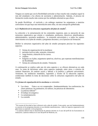 Revista Pedagogía Universitaria                                                        Vol. 9 No. 2 2004


Téngase en cuenta que con la flexibilidad curricular se hace mucho más complejo seguir la
ruta del estudiante a los efectos de secretaría o administración. Además, el proceso de
formación resulta mucho más costoso por las múltiples alternativas que ofrece.

Se puede flexibilizar el currículo y sin embargo mantener las asignaturas o materias
curriculares sin que haya una interrelación entre ellas, sin una concepción globalizada.

6.2.3 Definición de la estructura organizativa del plan de estudio9.

La selección y la estructuración de los contenidos requieren, para su ejecución de una
estructura organizativa que oriente a: estudiantes, profesores, directivos, planificadores,
administradores, secretaría académica , la extensión universitaria y a todos los sujetos
intervinientes en el plan de estudio y programas docentes y en el proceso de formación.

Definir la estructura organizativa del plan de estudio presupone precisar los siguientes
aspectos:

           formas de organización de la enseñanza
           períodos lectivos (año, semestre, trimestre)
           carga horaria y duración de los cursos.
           créditos
           holguras en el plan, asignaturas optativas, electivas, que expresan manifestaciones
           de flexibilidad
           formas de culminación de estudio. Titulación

A continuación se explica cada uno de estos aspectos y se ofrecen alternativas en cada
caso. La toma de decisiones sobre estos aspectos responde, entre otros, a criterios de
carácter financiero, de carácter social y laboral, a la política y gobierno universitario.
Asimismo, las tendencias mundiales, regionales y locales de la educación superior,
condicionan también la toma de decisiones sobre la estructura organizativa del plan de
estudio.

Por formas de organización de la enseñanza se entienden :

        Las clases.    Estas a su vez comprenden , fundamentalmente :las conferencias, las
        clases prácticas, los seminarios, los talleres, las prácticas de laboratorio.
        La práctica laboral10
        El trabajo investigativo
        La autopreparación
        La consulta



9
  Por razones de brevedad se hace referencia solo a plan de estudio. Como quiera que este fundamentalmente
se concreta en los programas docentes en sus distintas manifestaciones, todos los aspectos organizativos del
plan tienen su expresión en los programas.
10
   La práctica laboral toma la denominación de práctica docente en el caso del perfil de las licenciaturas en
Educación, o práctica médica en el caso del perfil de Medicina, etc.


                                                                                                        110
 