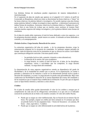 Revista Pedagogía Universitaria                                            Vol. 9 No. 2 2004


Las distintas formas de enseñanza pueden organizarse de manera independiente o
interrelacionada.
En el segmento de plan de estudio que aparece en el epígrafe 6.2.2 relativo al perfil de
Licenciado en Bioquímica, obsérvese cómo se discriminan las horas relativas a “clases” de
las horas relativas a la práctica laboral e investigativa. Se acordó expresar estas dos formas
juntas (práctica laboral y trabajo investigativo) para significar y determinar la presencia de
ambas formas de enseñanza. Asimismo, obsérvese la columna relativa a “trabajos de curso”
que si bien es una forma de evaluar que en muchos casos sustituye al examen final,
concreta muchos aspectos del trabajo investigativo y de la práctica laboral como formas de
enseñanza.

En el plan de estudio debe expresarse el total de horas dedicado a estos tres aspectos, y en
los programas docentes además, puede tenerse en cuenta el estimado en horas dedicadas a
consulta y a la autopreparación.

Períodos lectivos. Carga horaria. Duración de los cursos

La estructura organizativa del plan de estudio y de los programas docentes, exige la
estructuración temporal de la secuencia de contenidos. Es menester asignar períodos de
tiempo tanto de duración como de los momentos en que se ofrecen los cursos o actividades
que constituyen obligación curricular. Esta tarea puede incluir:

            -   los períodos lectivos (año, semestre, trimestre u otras alternativas).
            -   la duración de la carrera, del curso académico.
            -   la carga horaria, en cuanto al total de horas de: el plan, de las disciplinas,
                asignaturas, cursos o actividades que las componen, la carga docente
                semanal, la carga diaria del estudiante.

La determinación de estos aspectos organizativos estarán en dependencia del grado de
flexibilidad y de la modalidad de estudio que se prevea. Si la organización, en cuanto a
períodos y naturaleza de las materias a cursar en un determinado período lectivo queda a
decisión del estudiante y su tutor, la carga docente no puede estar preestablecida. Bajo estas
condiciones de flexibilidad la duración de la carrera dependerá del avance del estudiante y
de las normativas que al respecto haya establecido la institución. Es por ello que en algunos
casos se fijan límites mínimos y máximos a estos efectos.

Créditos

En el plan de estudio debe quedar determinado el valor de los créditos a otorgar por el
cumplimiento de cada una de las obligaciones curriculares si es que este es el indicador
esencial de acreditación de un título o de estudios cursados. El valor del crédito fluctúa.

           Puede que se asigne un valor indiferenciado, fijo en función de un número fijo de
           horas. Por ejemplo, asignar un crédito por hora semanal en 16 semanas que dure
           un período lectivo Si una asignatura tiene 3 horas de frecuencia a la semana, 48
           horas – clase, equivalen a 3 créditos.
           Puede que se asigne un valor diferenciando la actividad teórica de la práctica.


                                                                                           111
 