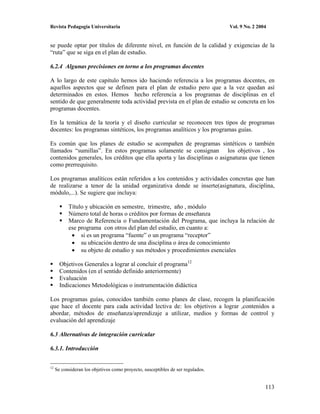Revista Pedagogía Universitaria                                                  Vol. 9 No. 2 2004


se puede optar por títulos de diferente nivel, en función de la calidad y exigencias de la
“ruta” que se siga en el plan de estudio.

6.2.4 Algunas precisiones en torno a los programas docentes

A lo largo de este capítulo hemos ido haciendo referencia a los programas docentes, en
aquellos aspectos que se definen para el plan de estudio pero que a la vez quedan así
determinados en estos. Hemos hecho referencia a los programas de disciplinas en el
sentido de que generalmente toda actividad prevista en el plan de estudio se concreta en los
programas docentes.

En la temática de la teoría y el diseño curricular se reconocen tres tipos de programas
docentes: los programas sintéticos, los programas analíticos y los programas guías.

Es común que los planes de estudio se acompañen de programas sintéticos o también
llamados “sumillas”. En estos programas solamente se consignan los objetivos , los
contenidos generales, los créditos que ella aporta y las disciplinas o asignaturas que tienen
como prerrequisito.

Los programas analíticos están referidos a los contenidos y actividades concretas que han
de realizarse a tenor de la unidad organizativa donde se inserte(asignatura, disciplina,
módulo,...). Se sugiere que incluya:

           Título y ubicación en semestre, trimestre, año , módulo
           Número total de horas o créditos por formas de enseñanza
           Marco de Referencia o Fundamentación del Programa, que incluya la relación de
           ese programa con otros del plan del estudio, en cuanto a:
                si es un programa “fuente” o un programa “receptor”
                su ubicación dentro de una disciplina o área de conocimiento
                su objeto de estudio y sus métodos y procedimientos esenciales

       Objetivos Generales a lograr al concluir el programa12
       Contenidos (en el sentido definido anteriormente)
       Evaluación
       Indicaciones Metodológicas o instrumentación didáctica

Los programas guías, conocidos también como planes de clase, recogen la planificación
que hace el docente para cada actividad lectiva de: los objetivos a lograr ,contenidos a
abordar, métodos de enseñanza/aprendizaje a utilizar, medios y formas de control y
evaluación del aprendizaje

6.3 Alternativas de integración curricular

6.3.1. Introducción


12
     Se consideran los objetivos como proyecto, susceptibles de ser regulados.


                                                                                                 113
 