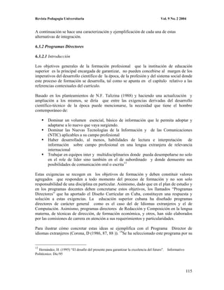 Revista Pedagogía Universitaria                                                        Vol. 9 No. 2 2004


A continuación se hace una caracterización y ejemplificación de cada una de estas
alternativas de integración.

6.3.2 Programas Directores

6.3.2.1 Introducción

Los objetivos generales de la formación profesional que la institución de educación
superior es la principal encargada de garantizar, no pueden concebirse al margen de los
imperativos del desarrollo científico de la época, de la profesión y del sistema social donde
este proceso de formación se desarrolla, tal como se apunta en el capítulo relativo a las
referencias contextuales del currículo.

Basado en los planteamientos de N.F. Talizina (1988) y haciendo una actualización y
ampliación a los mismos, se diría que entre las exigencias derivadas del desarrollo
científico-técnico de la época puede mencionarse, la necesidad que tiene el hombre
contemporáneo de:

        Dominar un volumen esencial, básico de información que le permita adoptar y
        adaptarse a lo nuevo que vaya surgiendo.
        Dominar las Nuevas Tecnologías de la Información y de las Comunicaciones
        (NTIC) aplicables a su campo profesional
        Haber desarrollado, al menos, habilidades de lectura e interpretación de
        información sobre campo profesional en una lengua extranjera de relevancia
        internacional
        Trabajar en equipos inter y multidisciplinarios donde pueda desempeñarse no solo
        en el role de líder sino también en el de subordinado y donde demuestre sus
        posibilidades de comunicación oral o escrita13

Estas exigencias se recogen en los objetivos de formación y deben constituir valores
agregados que responden a todo momento del proceso de formación y no son solo
responsabilidad de una disciplina en particular. Asimismo, dado que en el plan de estudio y
en los programas docentes deben concretarse estos objetivos, los llamados “Programas
Directores” que ha aportado el Diseño Curricular en Cuba, constituyen una respuesta y
solución a estas exigencias. La educación superior cubana ha diseñado programas
directores de carácter general como es el caso del de Idiomas extranjeros y el de
Computación. Asimismo, programas directores de Redacción y Composición en la lengua
materna, de técnicas de dirección, de formación económica, y otros, han sido elaborados
por las comisiones de carrera en atención a sus requerimientos y particularidades.

Para ilustrar cómo concretar estas ideas se ejemplifica con el Programa Director de
idiomas extranjeros (Corona, D (1986, 87, 88 )). 14Se ha seleccionado este programa por su


13
  Hernández, H. (1995) “El desafío del presente para garantizar la excelencia del futuro”.   Informativo
Politécnico. Dic/95



                                                                                                           115
 