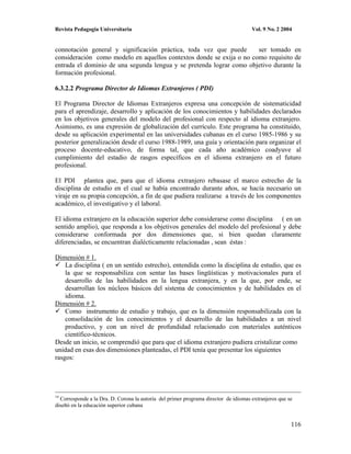 Revista Pedagogía Universitaria                                                      Vol. 9 No. 2 2004


connotación general y significación práctica, toda vez que puede      ser tomado en
consideración como modelo en aquellos contextos donde se exija o no como requisito de
entrada el dominio de una segunda lengua y se pretenda lograr como objetivo durante la
formación profesional.

6.3.2.2 Programa Director de Idiomas Extranjeros ( PDI)

El Programa Director de Idiomas Extranjeros expresa una concepción de sistematicidad
para el aprendizaje, desarrollo y aplicación de los conocimientos y habilidades declarados
en los objetivos generales del modelo del profesional con respecto al idioma extranjero.
Asimismo, es una expresión de globalización del currículo. Este programa ha constituido,
desde su aplicación experimental en las universidades cubanas en el curso 1985-1986 y su
posterior generalización desde el curso 1988-1989, una guía y orientación para organizar el
proceso docente-educativo, de forma tal, que cada año académico coadyuve al
cumplimiento del estadio de rasgos específicos en el idioma extranjero en el futuro
profesional.

El PDI plantea que, para que el idioma extranjero rebasase el marco estrecho de la
disciplina de estudio en el cual se había encontrado durante años, se hacía necesario un
viraje en su propia concepción, a fin de que pudiera realizarse a través de los componentes
académico, el investigativo y el laboral.

El idioma extranjero en la educación superior debe considerarse como disciplina ( en un
sentido amplio), que responda a los objetivos generales del modelo del profesional y debe
considerarse conformada por dos dimensiones que, si bien quedan claramente
diferenciadas, se encuentran dialécticamente relacionadas , sean éstas :

Dimensión # 1.
    La disciplina ( en un sentido estrecho), entendida como la disciplina de estudio, que es
    la que se responsabiliza con sentar las bases lingüísticas y motivacionales para el
    desarrollo de las habilidades en la lengua extranjera, y en la que, por ende, se
    desarrollan los núcleos básicos del sistema de conocimientos y de habilidades en el
    idioma.
Dimensión # 2.
    Como instrumento de estudio y trabajo, que es la dimensión responsabilizada con la
    consolidación de los conocimientos y el desarrollo de las habilidades a un nivel
    productivo, y con un nivel de profundidad relacionado con materiales auténticos
    científico-técnicos.
Desde un inicio, se comprendió que para que el idioma extranjero pudiera cristalizar como
unidad en esas dos dimensiones planteadas, el PDI tenía que presentar los siguientes
rasgos:




14
  Corresponde a la Dra. D. Corona la autoría del primer programa director de idiomas extranjeros que se
diseñó en la educación superior cubana


                                                                                                      116
 