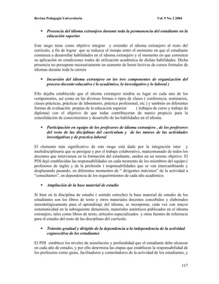 Revista Pedagogía Universitaria                                            Vol. 9 No. 2 2004


        Presencia del idioma extranjero durante toda la permanencia del estudiante en la
        educación superior

Este rasgo tiene como objetivo integrar y extender el idioma extranjero al resto del
currículo, a fin de lograr que se reduzca el tiempo entre el momento en que el estudiante
comienza a desarrollar habilidades en el idioma extranjero y el momento en que comienza
su aplicación en condiciones reales de utilización académica de dichas habilidades. Dicha
presencia no presupone necesariamente un aumento de horas lectivas de cursos formales de
idiomas durante toda la carrera

        Incursión del idioma extranjero en los tres componentes de organización del
        proceso docente-educativo ( lo académico, lo investigativo y lo laboral )

Ello dejaba establecido que el idioma extranjero tendría su lugar en cada uno de los
componentes, así como en las diversas formas o tipos de clases ( conferencia, seminarios,
clases prácticas, prácticas de laboratorio, práctica profesional, etc.) y también en diferentes
formas de evaluación propias de la educación superior          ( trabajos de curso y trabajo de
diploma) con el objetivo de que todas contribuyeran de marco propicio para la
consolidación de conocimientos y desarrollo de las habilidades en el idioma.

        Participación en equipo de los profesores de idioma extranjero , de los profesores
        del resto de las disciplinas del curriculum y de los tutores de las actividades
        investigativas y de practica laboral

El elemento más significativo de este rasgo está dado por la integración inter y
multidisciplinaria que se persigue y por el trabajo colaborativo, mancomunado de todos los
docentes que intervienen en la formación del estudiante, unidos en un mismo objetivo. El
PDI dejó establecidas las responsabilidades en cada momento de los miembros del equipo (
profesores de inglés y de la profesión ) responsabilidades que se van intercambiando y
desplazando pasando, en diferentes momentos de “ dirigentes máximos” de la actividad a
“consultantes”, en dependencia de los requerimientos de cada año académico.

        Ampliación de la base material de estudio

Si bien en la disciplina de estudio ( sentido estrecho) la base material de estudio de los
estudiantes son los libros de texto y otros materiales docentes concebidos y elaborados
metodológicamente para el aprendizaje del idioma, se incorporan, cada vez con mayor
sistematicidad en la subsiguiente dimensión, materiales auténticos publicados en el idioma
extranjero, tales como libros de texto, artículos especializados y otras fuentes de referencia
para el estudio del resto de las disciplinas del currículo.

        Tránsito gradual y dirigido de la dependencia a la independencia de la actividad
        cognoscitiva de los estudiantes

El PDI establece los niveles de asimilación y profundidad que el estudiante debe alcanzar
en cada año de estudio, y por ello determina las etapas que establecen la responsabilidad de
los profesores como guías, facilitadores y controladores de la actividad de los estudiantes, y


                                                                                           117
 