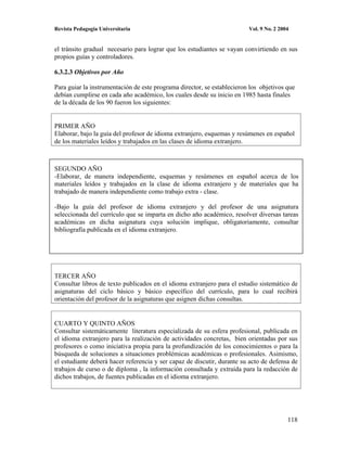 Revista Pedagogía Universitaria                                          Vol. 9 No. 2 2004


el tránsito gradual necesario para lograr que los estudiantes se vayan convirtiendo en sus
propios guías y controladores.

6.3.2.3 Objetivos por Año

Para guiar la instrumentación de este programa director, se establecieron los objetivos que
debían cumplirse en cada año académico, los cuales desde su inicio en 1985 hasta finales
de la década de los 90 fueron los siguientes:


PRIMER AÑO
Elaborar, bajo la guía del profesor de idioma extranjero, esquemas y resúmenes en español
de los materiales leídos y trabajados en las clases de idioma extranjero.



SEGUNDO AÑO
-Elaborar, de manera independiente, esquemas y resúmenes en español acerca de los
materiales leídos y trabajados en la clase de idioma extranjero y de materiales que ha
trabajado de manera independiente como trabajo extra - clase.

-Bajo la guía del profesor de idioma extranjero y del profesor de una asignatura
seleccionada del currículo que se imparta en dicho año académico, resolver diversas tareas
académicas en dicha asignatura cuya solución implique, obligatoriamente, consultar
bibliografía publicada en el idioma extranjero.




TERCER AÑO
Consultar libros de texto publicados en el idioma extranjero para el estudio sistemático de
asignaturas del ciclo básico y básico específico del currículo, para lo cual recibirá
orientación del profesor de la asignaturas que asignen dichas consultas.


CUARTO Y QUINTO AÑOS
Consultar sistemáticamente literatura especializada de su esfera profesional, publicada en
el idioma extranjero para la realización de actividades concretas, bien orientadas por sus
profesores o como iniciativa propia para la profundización de los conocimientos o para la
búsqueda de soluciones a situaciones problémicas académicas o profesionales. Asimismo,
el estudiante deberá hacer referencia y ser capaz de discutir, durante su acto de defensa de
trabajos de curso o de diploma , la información consultada y extraída para la redacción de
dichos trabajos, de fuentes publicadas en el idioma extranjero.




                                                                                         118
 
