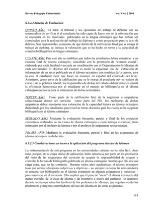 Revista Pedagogía Universitaria                                           Vol. 9 No. 2 2004


6.3.2.4 Sistema de Evaluación

QUINTO AÑO: El tutor, el tribunal y los oponentes del trabajo de diploma son los
responsables de verificar si el estudiante ha sido capaz de hacer uso de la información que
se encuentra en los materiales publicados en la lengua extranjera que han debido ser
consultados para la realización del trabajo de diploma y como preparación para su acto de
defensa. Son responsables, asimismo, de que dentro de la calificación final que se otorga al
trabajo de diploma, se incluya la valoración que se ha hecho en torno a la capacidad de
consulta bibliográfica en lengua extranjera.

CUARTO AÑO: Para este año se establece que todos los estudiantes deben someterse a un
examen final de idioma extranjero, concebido con la pretensión de “examen estatal”,
elaborado por cada facultad o escuela en coordinación con el Departamento de Idiomas de
cada universidad. El objetivo del examen es medir la capacidad real de extracción de
información de un texto publicado en el idioma extranjero con temática de la carrera, para
lo cual el estudiante tiene que hacer un resumen en español del contenido del texto.
Asimismo, como parte de la calificación que se le otorga al estudiante por su trabajo de
curso o de su práctica laboral, los responsables de dichas actividades deben tomar en cuenta
la eficiencia demostrada por el estudiante en el manejo de bibliografía en el idioma
extranjero necesaria para la realización de dichas actividades.

TERCER AÑO: Como parte de la calificación final de la asignatura o asignaturas
seleccionadas dentro del currículo como parte del PDI, los profesores de dichas
asignaturas deben incorporar una valoración de la capacidad lectora en idioma extranjero
demostrada por los estudiantes para resolver tareas docentes para las cuales se ha asignado
bibliografía en el idioma extranjero.

SEGUNDO AÑO: Mediante la evaluación frecuente, parcial y final de los ejercicios
evaluativos realizados en las clases de idioma extranjero o como trabajo extraclase, tanto
orientados por el profesor de idioma o por el profesor de asignaturas seleccionadas.

PRIMER AÑO: Mediante la evaluación frecuente, parcial y final en las asignaturas de
idioma extranjero en dicho año.

6.3.2.5 Consideraciones en torno a la aplicación del programa director de idiomas

La instrumentación de este programa en las universidades cubanas no ha sido fácil. Ante
todo, porque, en su etapa inicial de aplicación, hubo reticencia por parte de los profesores
del resto de las asignaturas del currículo de aceptar la responsabilidad de asignar y
controlar la lectura de bibliografía publicada en idioma extranjero. Sentían que ello era una
carga extra, que no les competía. Durante varios años académicos, el idioma extranjero
tuvo que sortear obstáculos subjetivos y objetivos – no siempre en todas las universidades
se contaba con bibliografía en el idioma extranjero en algunas asignaturas y temáticas –
para insertarse en el currículo. Ello implicó que el peso de “sacar” el idioma extranjero del
marco estrecho de la clase de idioma y de insertarlo a través del currículo se mantuvo
durante un tiempo sobre los hombros de los profesores de idiomas, que seguían siendo los
promotores y mayores controladores del uso del idioma en las otras asignaturas.


                                                                                          119
 
