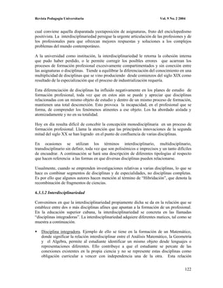 Revista Pedagogía Universitaria                                            Vol. 9 No. 2 2004


cual conviene aquella disparatada yuxtaposición de asignaturas, fruto del enciclopedismo
positivista. La interdisciplinariedad persigue la urgente articulación de las profesiones y de
los profesionales para que ofrezcan mejores respuestas y soluciones a los complejos
problemas del mundo contemporáneo.

A la universidad como institución, la interdisciplinariedad le retorna la cohesión interna
que pudo haber perdido, o le permite corregir los posibles errores que acarrean los
procesos de formación profesional excesivamente compartimentados y sin conexión entre
las asignaturas o disciplinas. Tiende a equilibrar la diferenciación del conocimiento en una
multiplicidad de disciplinas que se vino produciendo desde comienzos del siglo XIX como
resultado de la especialización que el proceso de industrialización requería.

Esta diferenciación de disciplinas ha influido negativamente en los planes de estudio de
formación profesional, toda vez que en estos aún se puede y apreciar que disciplinas
relacionadas con un mismo objeto de estudio y dentro de un mismo proceso de formación,
mantienen una total desconexión. Esto provoca la incapacidad, en el profesional que se
forma, de comprender los fenómenos atinentes a ese objeto. Los ha abordado aislada y
atomizadamente y no en su totalidad.

Hoy en día resulta difícil de concebir la concepción monodisciplinaria en un proceso de
formación profesional. Llama la atención que las principales innovaciones de la segunda
mitad del siglo XX se han logrado en el punto de confluencia de varias disciplinas.

En ocasiones se utilizan los términos interdisciplinario, multidisciplinario,
transdisciplinario sin definir, toda vez que son polisémicos e imprecisos y un tanto difíciles
de encuadrar. A continuación se hará una descripción de diferentes tipologías al respecto
que hacen referencia a las formas en que diversas disciplinas pueden relacionarse.

Usualmente, cuando se emprenden investigaciones relativas a varias disciplinas, lo que se
hace es combinar segmentos de disciplinas y de especialidades, no disciplinas completas.
Es por ello que algunos autores hacen mención al término de “Hibridación”, que denota la
recombinación de fragmentos de ciencias.

6.3.3.2 Interdisciplinariedad

Convenimos en que la interdisciplinariedad propiamente dicha se da en la relación que se
establece entre dos o más disciplinas afines que apuntan a la formación de un profesional.
En la educación superior cubana, la interdisciplinariedad se concreta en las llamadas
“disciplinas integradoras”. La interdisciplinariedad adquiere diferentes matices, tal como se
muestra a continuación.

    Disciplina integradora. Ejemplo de ello se tiene en la formación de un Matemático,
    donde significar la relación interdisciplinar entre el Análisis Matemático, la Geometría
    y el Algebra, permite al estudiante identificar un mismo objeto desde lenguajes o
    representaciones diferentes. Ello contribuye a que el estudiante se percate de las
    conexiones existentes en la propia ciencia y no se represente estas disciplinas como
    obligación curricular a vencer con independencia una de la otra. Esta relación


                                                                                           122
 