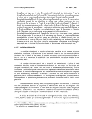 Revista Pedagogía Universitaria                                                       Vol. 9 No. 2 2004


     disciplinar se logra en el plan de estudio del Licenciado en Matemática 19 en la
     disciplina llamada Práctica Profesional del Matemático ( disciplina integradora), que en
     el primer año se concreta en la asignatura denominada Seminario de Problemas I.
     Interdisciplinariedad lineal. Se hace referencia a ella cuando una teoría, ley, concepto o
     regularidad tomada de una disciplina se utiliza para explicar fenómenos de otra.
     Ejemplo de ello se tiene en la Teoría de la Actividad (teoría psicológica )( A. Leontiev)
     donde los componentes estructurales y funcionales de la actividad sirven de base para
     explicar fenómenos de aprendizaje y modelos esenciales que sustentan la Didáctica y
     la Teoría y el Diseño Curricular, como disciplinas en planes de formación en Ciencias
     de la Educación correspondientes al tercero y cuarto nivel de enseñanza.
     Interdisciplinariedad estructural. Cuando las interacciones entre dos o más materias
     llevan a la creación de un cuerpo de leyes nuevas que forman la estructura básica de
     una disciplina original, la cual no puede ser reducida a la relación formal entre las
     disciplinas que la generan. Ejemplo: La Cibernética, disciplina que se desarrolla a partir
     de estructuras de otras disciplinas como las matemáticas, informática, neurofisiología,
     tecnología, etc. Asimismo, la Psicolingüistica, la Bioquímica, la Biotecnología, etc.20

6.3.3.3 Multidisciplinariedad

        La mutidisciplinariedad o interdisciplinariedad paralela, se da cuando diversas
disciplinas, confluyen en la solución de un problema concreto, sin que estas pierdan su
identidad. En el marco de los planes de estudio, se sugiere reservar lo multidisciplinario
para el caso de la resolución de problemas que trasciendan las disciplinas propias de un
determinado perfil.

       Un ejemplo concreto puede ser el proyecto de intervención y ayuda en una
comunidad marginal, donde se requiera la concurrencia del sociólogo, del psicólogo, del
abogado, del médico, etc., donde cada uno desde su perspectiva pueda analizar y ofrecer
soluciones. Este ejemplo puede simularse desde el proceso de formación profesional, donde
estudiantes de diversas carreras puedan irse entrenando a escuchar e interpretar el lenguaje
de otras profesiones y asimismo, a expresarse y defender sus ideas desde el marco de la
profesión para la cual se está formando. Es difícil por no decir imposible, que en el mundo
contemporáneo el profesional pueda resolver problemas solamente desde la óptica de su
profesión.

        Este entrenamiento puede y debe ser organizado por las universidades. Acciones de
este tipo pueden ser previstas en los planes de estudio como parte de las “holguras” que
deben contemplarse en los mismos o como parte de “proyectos de curso” como obligación
curricular. Corresponde a las autoridades académicas la coordinación entre las distintas
áreas para asegurar la simulación o realización en vivo de estas actividades.

       A modo de ilustrar la diversidad de conceptualizaciones sobre estos términos,
Torres, S (1987) refiere que la multidisciplinariedad es el nivel más bajo de coordinación y

19
   La Universidad de La Habana es centro rector para esta carrera que además se ofrece en las Universidades
de Villaclara y de Oriente, en la República de Cuba
20
   Esta definición está tomada de Torres S. (1987), p111


                                                                                                        123
 