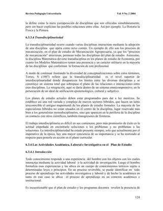 Revista Pedagogía Universitaria                                            Vol. 9 No. 2 2004


la define como la mera yuxtaposición de disciplinas que son ofrecidas simultáneamente,
pero sin hacer explícitas las posibles relaciones entre ellas. Así por ejemplo. La Historia la
Física y la Pintura.

6.3.3.4 Transdisciplinariedad

La transdisciplinariedad ocurre cuando varias disciplinas interactúan mediante la adopción
de una disciplina que opera como nexo común. Un ejemplo de ello son los procesos de
mecanización, en el plan de estudio de Mecanización Agropecuaria, ya que los “procesos
de mecanización” atraviesan, permean todas las disciplinas del plan de estudio. Asimismo,
la disciplina Matemática deviene transdisciplina en los planes de estudio de Economía, por
cuanto los Modelos Matemáticos tienen una presencia y un carácter utilitario en la mayoría
de las disciplinas que conforman la formación de este profesional.

A modo de continuar ilustrando la diversidad de conceptualizaciones sobre estos términos,
Torres, S (1987) refiere que la transdisciplinariedad             es el nivel superior de
interdisciplinariedad donde desaparecen los límites entre las diversas disciplinas y se
constituye un sistema total que sobrepasa el plano de las relaciones e interacciones entre
esas disciplinas. La integración, aquí se daría dentro de un sistema omnicomprensivo, en la
persecución de un ideal de unificación epistemológico, cultural y subjetivo.

Los planes de estudio actuales deben estar programados para dar a luz mestizos. Se
establece así una red variada y compleja de nuevos sectores híbridos, que hacen un tanto
irreconocible el antiguo mapamundi de los planes de estudio formales. La mayoría de los
especialistas híbridos no están situados en el centro de la disciplina, lugar reservado más
bien a los generalistas monodisciplinarios, sino que aparecen en la periferia de la disciplina
en contacto con otros científicos, también transgresores de fronteras.

El trabajo interdisciplinario es difícil en sus comienzos, pero más promisorio de éxito es la
actitud empeñada en encontrarle soluciones a los problemas y no problemas a las
soluciones. La interdisciplinariedad ha estado presente siempre, solo que actualmente por el
imperativo de la época, hay una mayor conciencia de su importancia y se ha teorizado al
respecto para ponerla en acción en el plano curricular.

6.3.4 Las Actividades Académica, Laboral e Investigativa en el Plan de Estudio

6.3.4.1 Introducción

Todo conocimiento responde a una experiencia del hombre con los objetos con los cuales
interactúa mediante la actividad laboral o la actividad de investigación. Luego el hombre
formaliza esas experiencias y las ubica en un cuerpo de conocimientos teóricos sujeto a
determinadas leyes o principios. En un proceso reversible, se puede identificar en todo
proceso de aprendizaje las actividades investigativa y laboral y de hecho la académica en
tanto en este caso se ubica el proceso de aprendizaje en un contexto académico e
institucional.

Es incuestionable que el plan de estudio y los programas docentes revelen la presencia de


                                                                                           124
 