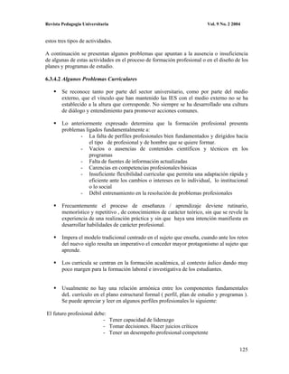 Revista Pedagogía Universitaria                                           Vol. 9 No. 2 2004


estos tres tipos de actividades.

A continuación se presentan algunos problemas que apuntan a la ausencia o insuficiencia
de algunas de estas actividades en el proceso de formación profesional o en el diseño de los
planes y programas de estudio.

6.3.4.2 Algunos Problemas Curriculares

        Se reconoce tanto por parte del sector universitario, como por parte del medio
        externo, que el vínculo que han mantenido las IES con el medio externo no se ha
        establecido a la altura que corresponde. No siempre se ha desarrollado una cultura
        de diálogo y entendimiento para promover acciones comunes.

        Lo anteriormente expresado determina que la formación profesional presenta
        problemas ligados fundamentalmente a:
               - La falta de perfiles profesionales bien fundamentados y dirigidos hacia
                    el tipo de profesional y de hombre que se quiere formar.
               - Vacíos o ausencias de contenidos científicos y técnicos en los
                    programas
               - Falta de fuentes de información actualizadas
               - Carencias en competencias profesionales básicas
               - Insuficiente flexibilidad curricular que permita una adaptación rápida y
                    eficiente ante los cambios o intereses en lo individual, lo institucional
                    o lo social
               - Débil entrenamiento en la resolución de problemas profesionales

        Frecuentemente el proceso de enseñanza / aprendizaje deviene rutinario,
        memorístico y repetitivo , de conocimientos de carácter teórico, sin que se revele la
        experiencia de una realización práctica y sin que haya una intención manifiesta en
        desarrollar habilidades de carácter profesional.

        Impera el modelo tradicional centrado en el sujeto que enseña, cuando ante los retos
        del nuevo siglo resulta un imperativo el conceder mayor protagonismo al sujeto que
        aprende.

        Los curricula se centran en la formación académica, al contexto áulico dando muy
        poco margen para la formación laboral e investigativa de los estudiantes.


        Usualmente no hay una relación armónica entre los componentes fundamentales
        deL currículo en el plano estructural formal ( perfil, plan de estudio y programas ).
        Se puede apreciar y leer en algunos perfiles profesionales lo siguiente:

El futuro profesional debe:
                         - Tener capacidad de liderazgo
                         - Tomar decisiones. Hacer juicios críticos
                         - Tener un desempeño profesional competente


                                                                                          125
 