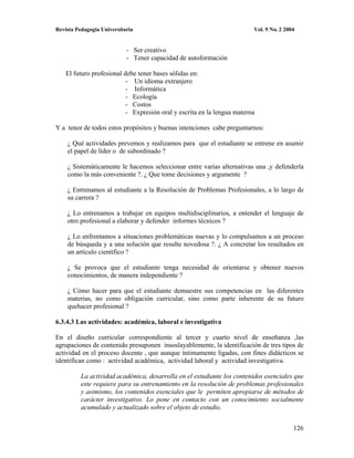 Revista Pedagogía Universitaria                                          Vol. 9 No. 2 2004


                            - Ser creativo
                            - Tener capacidad de autoformación

    El futuro profesional debe tener bases sólidas en:
                           - Un idioma extranjero
                           - Informática
                           - Ecología
                           - Costos
                           - Expresión oral y escrita en la lengua materna

Y a tenor de todos estos propósitos y buenas intenciones cabe preguntarnos:

    ¿ Qué actividades prevemos y realizamos para que el estudiante se entrene en asumir
    el papel de líder o de subordinado ?

    ¿ Sistemáticamente le hacemos seleccionar entre varias alternativas una ,y defenderla
    como la más conveniente ?. ¿ Que tome decisiones y argumente ?

    ¿ Entrenamos al estudiante a la Resolución de Problemas Profesionales, a lo largo de
    su carrera ?

    ¿ Lo entrenamos a trabajar en equipos multidisciplinarios, a entender el lenguaje de
    otro profesional a elaborar y defender informes técnicos ?

    ¿ Lo enfrentamos a situaciones problemáticas nuevas y lo compulsamos a un proceso
    de búsqueda y a una solución que resulte novedosa ?. ¿ A concretar los resultados en
    un artículo científico ?

    ¿ Se provoca que el estudiante tenga necesidad de orientarse y obtener nuevos
    conocimientos, de manera independiente ?

    ¿ Cómo hacer para que el estudiante demuestre sus competencias en las diferentes
    materias, no como obligación curricular, sino como parte inherente de su futuro
    quehacer profesional ?

6.3.4.3 Las actividades: académica, laboral e investigativa

En el diseño curricular correspondiente al tercer y cuarto nivel de enseñanza ,las
agrupaciones de contenido presuponen insoslayablemente, la identificación de tres tipos de
actividad en el proceso docente , que aunque íntimamente ligadas, con fines didácticos se
identifican como : actividad académica, actividad laboral y actividad investigativa.

          La actividad académica, desarrolla en el estudiante los contenidos esenciales que
          este requiere para su entrenamiento en la resolución de problemas profesionales
          y asimismo, los contenidos esenciales que le permiten apropiarse de métodos de
          carácter investigativo. Lo pone en contacto con un conocimiento socialmente
          acumulado y actualizado sobre el objeto de estudio.


                                                                                         126
 