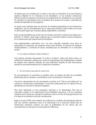 Revista Pedagogía Universitaria                                           Vol. 9 No. 2 2004


Se plantea que en la medida que la ciencia y por tanto el curriculum en la universidad se
organiza alrededor de la “estructura de las disciplinas”, en las restantes instituciones
educativas debe incorporarse esta forma de investigación de los contenidos de sus curricula.
Se considera el conocimiento como el producto de un proceso de conocer, controlado por
métodos disciplinados de investigación.

Se asume como principio para los procesos de enseñanza-aprendizaje en las instituciones
académicas, que los procedimientos que se siguen para producir ciencia deben ser los que
se utilicen para lograr que el alumno pueda comprenderla y asimilarla.

Entre las personalidades que avalan este movimiento curricular se destacan las figuras de J.
Schwab y P. Phenix, quien llega a plantear que el curriculum debería consistir totalmente
en el conocimiento que proporcionan las disciplinas.

Estos planteamientos curriculares van a ser muy criticados surgiendo voces entre los
especialistas en educación, que proponen marcos más flexibles, la inclusión de temáticas
interdisciplinares y cuestiones de mayor actualidad para ser abordados en el curriculum
escolar.

    1.4 La vuelta a lo básico (“back to basics”)

Esta reforma curricular denominada “la vuelta a lo básico” realiza una fuerte crítica a la
calidad de la educación y plantea una vuelta a los aprendizajes más fundamentales, tratando
de asegurar unos mínimos culturales de corte tradicional, dejando de lado innovaciones
educativas mas transformadoras de la calidad de la enseñanza.


    2. El curriculum como plan de instrucción.

En esta perspectiva el curriculum se entiende como el conjunto de todas las actividades
planificadas para los alumnos, concibiéndose como un plan para la instrucción.

Uno de los representantes de este movimiento curricular es H. Taba la cual señala que “un
currículo es un plan para el aprendizaje” el cual está condicionado por los objetivos de ese
aprendizaje así como por la manera de lograrlos.

Otro autor importante en esta concepción curricular es G. Beauchamp. Para éste el
curriculum consiste en la organización de las finalidades educativas y de los contenidos
culturales de tal forma que se ponga de manifiesto cuál es el ritmo de la progresión prevista
a lo largo de los distintos niveles de escolarización.

Según Cascante (1995) estos modelos, que enfatizan los resultados del aprendizaje dejan de
lado una cuestión importante como es la relacionada con la selección cultural que las
instituciones educativas realizan, así como la problemática de los valores que son
consustanciales en todo proceso intencionado de influencias.




                                                                                              11
 