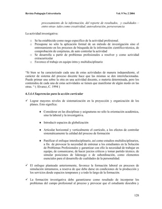 Revista Pedagogía Universitaria                                            Vol. 9 No. 2 2004


              procesamiento de la información, del reporte de resultados, y cualidades –
              entre otras- tales como creatividad, autovaloración, perseverancia

La actividad investigativa:

    o Se ha establecido como rasgo específico de la actividad profesional.
    o Presupone no sólo la aplicación formal de un método de investigación sino el
      entrenamiento en los procesos de búsqueda de la información científico-técnica, de
      comprobación de conjeturas, de auto controlar la actividad
    o Se desarrolla a partir de problemas profesionales a resolver y como actividad
      extracurricular
    o Favorece el trabajo en equipo intra y multidisciplinario


“Si bien se ha caracterizado cada una de estas actividades de manera independiente, el
carácter de sistema del proceso docente hace que las mismas se den interrelacionadas.
Puede primar una sobre la otra en una actividad docente, o materia determinada, pero los
contenidos de cada una de estas actividades se tienen que manifestar de algún modo en las
otras. “ ( Álvarez, C. 1994 )

6.3.4.4 Sugerencias para la acción curricular

    Lograr mayores niveles de sistematización en la proyección y organización de los
    planes. Esto significa:

               Considerar en las disciplinas y asignaturas no sólo la orientación académica,
               sino la laboral y la investigativa.

               Introducir espacios de globalización

               Articular horizontal y verticalmente el currículo, a los efectos de controlar
               sistemáticamente la calidad del proceso de formación

               Panificar el enfoque interdisciplinario, así como estudios multidisciplinarios,
               a fin de provocar la necesidad de entrenar a los estudiantes en la Solución
               de Problemas Profesionales y garantizar con ello la necesidad de trabajar en
               equipo, de comunicarse, de hacer juicios críticos y tomar partido técnico, de
               simular posiciones de liderazgo o de subordinación, como elementos
               esenciales para el desarrollo de cualidades de la personalidad.

    El enfoque planteado anteriormente, favorece la formación laboral en procesos de
    simulación intramuros, a reserva de que debe darse en condiciones de la producción y
    los servicios desde espacios tempranos y a todo lo largo de la formación.

    La formación investigativa debe garantizarse como resultado de incorporar los
    problemas del campo profesional al proceso y provocar que el estudiante descubra y


                                                                                           128
 