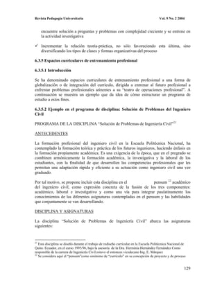 Revista Pedagogía Universitaria                                                          Vol. 9 No. 2 2004


     encuentre solución a preguntas y problemas con complejidad creciente y se entrene en
     la actividad investigativa

     Incrementar la relación teoría-práctica, no sólo favoreciendo esta última, sino
     diversificando los tipos de clases y formas organizativas del proceso

6.3.5 Espacios curriculares de entrenamiento profesional

6.3.5.1 Introducción

Se ha denominado espacios curriculares de entrenamiento profesional a una forma de
globalización o de integración del currículo, dirigida a entrenar al futuro profesional a
enfrentar problemas profesionales atinentes a su “teatro de operaciones profesional”. A
continuación se muestra un ejemplo que da idea de cómo estructurar un programa de
estudio a estos fines.

6.3.5.2 Ejemplo en el programa de disciplina: Solución de Problemas del Ingeniero
Civil

PROGRAMA DE LA DISCIPLINA “Solución de Problemas de Ingeniería Civil”21

ANTECEDENTES

La formación profesional del ingeniero civil en la Escuela Politécnica Nacional, ha
contemplado la formación teórica y práctica de los futuros ingenieros, haciendo énfasis en
la formación propiamente académica. Es una exigencia de la época, que en el pregrado se
combinen armónicamente la formación académica, la investigativa y la laboral de los
estudiantes, con la finalidad de que desarrollen las competencias profesionales que les
permitan una adaptación rápida y eficiente a su actuación como ingeniero civil una vez
graduado.

Por tal motivo, se propone incluir esta disciplina en el           pensum 22 académico
del ingeniero civil, como expresión concreta de la fusión de los tres componentes:
académico, laboral e investigativo y como una vía para integrar paulatinamente los
conocimientos de las diferentes asignaturas contempladas en el pensum y las habilidades
que conjuntamente se van desarrollando.

DISCIPLINA Y ASIGNATURAS

La disciplina “Solución de Problemas de Ingeniería Civil” abarca las asignaturas
siguientes:


21
   Esta disciplina se diseñó durante el trabajo de rediseño curricular en la Escuela Politécnica Nacional de
Quito. Ecuador, en el curso 1995/96, bajo la asesoría de la Dra. Herminia Hernández Fernández Como
responsble de la carrera de Ingeniería Civil estuvo el entonces vicedecano Ing. E. Márquez
22
   Se considera aquí el “pensum”como sinónimo de “currículo” en su concepción de proyecto y de proceso


                                                                                                          129
 