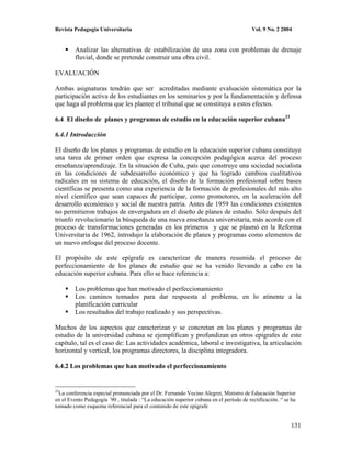 Revista Pedagogía Universitaria                                                          Vol. 9 No. 2 2004


         Analizar las alternativas de estabilización de una zona con problemas de drenaje
         fluvial, donde se pretende construir una obra civil.

EVALUACIÓN

Ambas asignaturas tendrán que ser acreditadas mediante evaluación sistemática por la
participación activa de los estudiantes en los seminarios y por la fundamentación y defensa
que haga al problema que les plantee el tribunal que se constituya a estos efectos.

6.4 El diseño de planes y programas de estudio en la educación superior cubana23

6.4.1 Introducción

El diseño de los planes y programas de estudio en la educación superior cubana constituye
una tarea de primer orden que expresa la concepción pedagógica acerca del proceso
enseñanza/aprendizaje. En la situación de Cuba, país que construye una sociedad socialista
en las condiciones de subdesarrollo económico y que ha logrado cambios cualitativos
radicales en su sistema de educación, el diseño de la formación profesional sobre bases
científicas se presenta como una experiencia de la formación de profesionales del más alto
nivel científico que sean capaces de participar, como promotores, en la aceleración del
desarrollo económico y social de nuestra patria. Antes de 1959 las condiciones existentes
no permitieron trabajos de envergadura en el diseño de planes de estudio. Sólo después del
triunfo revolucionario la búsqueda de una nueva enseñanza universitaria, más acorde con el
proceso de transformaciones generadas en los primeros y que se plasmó en la Reforma
Universitaria de 1962, introdujo la elaboración de planes y programas como elementos de
un nuevo enfoque del proceso docente.

El propósito de este epígrafe es caracterizar de manera resumida el proceso de
perfeccionamiento de los planes de estudio que se ha venido llevando a cabo en la
educación superior cubana. Para ello se hace referencia a:

         Los problemas que han motivado el perfeccionamiento
         Los caminos tomados para dar respuesta al problema, en lo atinente a la
         planificación curricular
         Los resultados del trabajo realizado y sus perspectivas.

Muchos de los aspectos que caracterizan y se concretan en los planes y programas de
estudio de la universidad cubana se ejemplifican y profundizan en otros epígrafes de este
capítulo, tal es el caso de: Las actividades académica, laboral e investigativa, la articulación
horizontal y vertical, los programas directores, la disciplina integradora.

6.4.2 Los problemas que han motivado el perfeccionamiento


23
  La conferencia especial pronunciada por el Dr. Fernando Vecino Alegret, Ministro de Educación Superior
en el Evento Pedagogía ´90 , titulada : “La educación superior cubana en el período de rectificación. “ se ha
tomado como esquema referencial para el contenido de este epígrafe


                                                                                                          131
 