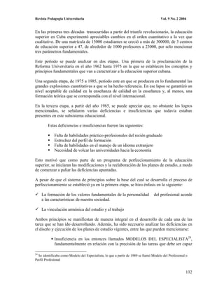 Revista Pedagogía Universitaria                                                       Vol. 9 No. 2 2004


En las primeras tres décadas transcurridas a partir del triunfo revolucionario, la educación
superior en Cuba experimentó apreciables cambios en el orden cuantitativo a la vez que
cualitativo. De una matrícula de 15000 estudiantes se creció a más de 300000, de 3 centros
de educación superior a 47, de alrededor de 1000 profesores a 23000, por solo mencionar
tres parámetros fundamentales.

Este período se puede analizar en dos etapas. Una primera de la proclamación de la
Reforma Universitaria en el año 1962 hasta 1975 en la que se establecen los conceptos y
principios fundamentales que van a caracterizar a la educación superior cubana.

Una segunda etapa, de 1975 a 1985, período este en que se producen en lo fundamental las
grandes explosiones cuantitativas a que se ha hecho referencia. En ese lapso se garantizó un
nivel aceptable de calidad en la enseñanza de calidad en la enseñanza y, al menos, una
formación teórica que se correspondía con el nivel internacional.

En la tercera etapa, a partir del año 1985, se puede apreciar que, no obstante los logros
mencionados, se señalaron varias deficiencias e insuficiencias que todavía estaban
presentes en este subsistema educacional.

        Estas deficiencias e insuficiencias fueron las siguientes:

             Falta de habilidades práctico-profesionales del recién graduado
             Estrechez del perfil de formación
             Falta de habilidades en el manejo de un idioma extranjero
             Necesidad de volcar las universidades hacia la economía

Esto motivó que como parte de un programa de perfeccionamiento de la educación
superior, se iniciaran las modificaciones y la reelaboración de los planes de estudio, a modo
de comenzar a paliar las deficiencias apuntadas.

A pesar de que el sistema de principios sobre la base del cual se desarrolla el proceso de
perfeccionamiento se estableció ya en la primera etapa, se hizo énfasis en lo siguiente:

     La formación de los valores fundamentales de la personalidad                del profesional acorde
     a las características de nuestra sociedad.

     La vinculación armónica del estudio y el trabajo

Ambos principios se manifiestan de manera integral en el desarrollo de cada una de las
tarea que se han ido desarrollando. Además, ha sido necesario analizar las deficiencias en
el diseño y ejecución de los planes de estudio vigentes, entre las que pueden mencionarse:

             Insuficiencia en los entonces llamados MODELOS DEL ESPECIALISTA24,
             fundamentalmente en relación con la precisión de las tareas que debe ser capaz

24
  Se identificaba como Modelo del Especialista, lo que a partir de 1989 se llamó Modelo del Profesional o
Perfil Profesional


                                                                                                       132
 