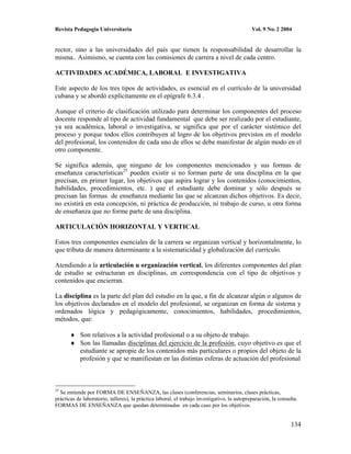 Revista Pedagogía Universitaria                                                               Vol. 9 No. 2 2004


rector, sino a las universidades del país que tienen la responsabilidad de desarrollar la
misma.. Asimismo, se cuenta con las comisiones de carrera a nivel de cada centro.

ACTIVIDADES ACADÉMICA, LABORAL E INVESTIGATIVA

Este aspecto de los tres tipos de actividades, es esencial en el currículo de la universidad
cubana y se abordó explícitamente en el epígrafe 6.3.4 .

Aunque el criterio de clasificación utilizado para determinar los componentes del proceso
docente responde al tipo de actividad fundamental que debe ser realizado por el estudiante,
ya sea académica, laboral o investigativa, se significa que por el carácter sistémico del
proceso y porque todos ellos contribuyen al logro de los objetivos previstos en el modelo
del profesional, los contenidos de cada uno de ellos se debe manifestar de algún modo en el
otro componente.

Se significa además, que ninguno de los componentes mencionados y sus formas de
enseñanza características25 pueden existir si no forman parte de una disciplina en la que
precisan, en primer lugar, los objetivos que aspira lograr y los contenidos (conocimientos,
habilidades, procedimientos, etc. ) que el estudiante debe dominar y sólo después se
precisan las formas de enseñanza mediante las que se alcanzan dichos objetivos. Es decir,
no existirá en esta concepción, ni práctica de producción, ni trabajo de curso, u otra forma
de enseñanza que no forme parte de una disciplina.

ARTICULACIÓN HORIZONTAL Y VERTICAL

Estos tres componentes esenciales de la carrera se organizan vertical y horizontalmente, lo
que tributa de manera determinante a la sistematicidad y globalización del currículo.

Atendiendo a la articulación u organización vertical, los diferentes componentes del plan
de estudio se estructuran en disciplinas, en correspondencia con el tipo de objetivos y
contenidos que encierran.

La disciplina es la parte del plan del estudio en la que, a fin de alcanzar algún o algunos de
los objetivos declarados en el modelo del profesional, se organizan en forma de sistema y
ordenados lógica y pedagógicamente, conocimientos, habilidades, procedimientos,
métodos, que:

            Son relativos a la actividad profesional o a su objeto de trabajo.
            Son las llamadas disciplinas del ejercicio de la profesión, cuyo objetivo es que el
            estudiante se apropie de los contenidos más particulares o propios del objeto de la
            profesión y que se manifiestan en las distintas esferas de actuación del profesional



25
  Se entiende por FORMA DE ENSEÑANZA, las clases (conferencias, seminarios, clases prácticas,
prácticas de laboratorio, talleres), la práctica laboral, el trabajo investigativo, la autopreparación, la consulta.
FORMAS DE ENSEÑANZA que quedan determinadas en cada caso por los objetivos.


                                                                                                                134
 