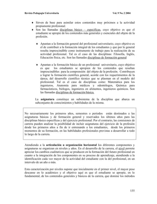 Revista Pedagogía Universitaria                                            Vol. 9 No. 2 2004


          Sirven de base para asimilar estos contenidos muy próximos a la actividad
          propiamente profesional.
          Son las llamadas disciplinas básico – específicas, cuyo objetivo es que el
          estudiante se apropie de los contenidos más generales y esenciales del objeto de la
          profesión.

              Apuntan a la formación general del profesional universitario, cuyo objetivo es
              el de contribuir a la formación integral de los estudiantes y que por lo general
              resulta imprescindible como instrumento de trabajo para la realización de su
              actividad profesional. Tal es el caso de las disciplinas: Filosofía, Inglés,
              Educación física, etc. Son las llamadas disciplinas de formación general

              Apuntan a la formación básica de un profesional universitario, cuyo objetivo
              es que los estudiantes se apropien de los contenidos que resultan
              imprescindibles para la comprensión del objeto de la profesión. Contribuyen
              a lograr la formación científica general, acorde con los requerimientos de la
              época, del desarrollo científico técnico que se plasman en el modelo del
              profesional. Tal es el caso de disciplinas como: Matemática para los
              ingenieros, Anatomía para médicos y odontólogos, Química para
              farmacéuticos, biólogos, ingenieros en alimentos, ingenieros químicos. Son
              las llamadas disciplinas de formación básica.

         La asignatura constituye un subsistema de la disciplina que abarca un
         subconjunto de conocimientos y habilidades de la misma.


No necesariamente los primeros años, semestres o períodos están destinados a las
asignaturas básicas y de formación general y reservados los últimos años para las
disciplinas básico específicas y del ejercicio profesional. Por el contrario, las comisiones de
carrera pueden analizar la posibilidad de incluir asignaturas del ejercicio de la profesión
desde los primeros años a fin de ir entrenando a los estudiantes, desde los primeros
momentos de su formación, en las habilidades profesionales previstas a desarrollar a todo
lo largo de la carrera.


Atendiendo a la articulación u organización horizontal los diferentes componentes y
asignaturas se organizan en niveles y años. En el desarrollo de la carrera, el nivel permite
apreciar los cambios cualitativos que se producen en la formación del futuro profesional en
cuanto a la integración de los componentes en su proceso de aprendizaje, atendiendo a la
identificación cada vez mayor de la actividad del estudiante con la del profesional, en un
intervalo de un año o más.

Esta caracterización por niveles supone que inicialmente en el primer nivel, el mayor peso
descanse en lo académico y el objetivo aquí es que el estudiante se apropie, en lo
fundamental, de los contenidos generales y básicos de la carrera, que domine los métodos



                                                                                           135
 