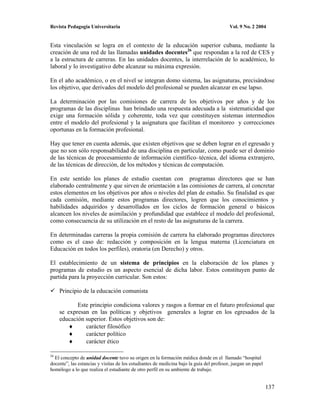 Revista Pedagogía Universitaria                                                           Vol. 9 No. 2 2004


Esta vinculación se logra en el contexto de la educación superior cubana, mediante la
creación de una red de las llamadas unidades docentes26 que respondan a la red de CES y
a la estructura de carreras. En las unidades docentes, la interrelación de lo académico, lo
laboral y lo investigativo debe alcanzar su máxima expresión.

En el año académico, o en el nivel se integran domo sistema, las asignaturas, precisándose
los objetivo, que derivados del modelo del profesional se pueden alcanzar en ese lapso.

La determinación por las comisiones de carrera de los objetivos por años y de los
programas de las disciplinas han brindado una respuesta adecuada a la sistematicidad que
exige una formación sólida y coherente, toda vez que constituyen sistemas intermedios
entre el modelo del profesional y la asignatura que facilitan el monitoreo y correcciones
oportunas en la formación profesional.

Hay que tener en cuenta además, que existen objetivos que se deben lograr en el egresado y
que no son sólo responsabilidad de una disciplina en particular, como puede ser el dominio
de las técnicas de procesamiento de información científico–técnica, del idioma extranjero,
de las técnicas de dirección, de los métodos y técnicas de computación.

En este sentido los planes de estudio cuentan con programas directores que se han
elaborado centralmente y que sirven de orientación a las comisiones de carrera, al concretar
estos elementos en los objetivos por años o niveles del plan de estudio. Su finalidad es que
cada comisión, mediante estos programas directores, logren que los conocimientos y
habilidades adquiridos y desarrollados en los ciclos de formación general o básicos
alcancen los niveles de asimilación y profundidad que establece el modelo del profesional,
como consecuencia de su utilización en el resto de las asignaturas de la carrera.

En determinadas carreras la propia comisión de carrera ha elaborado programas directores
como es el caso de: redacción y composición en la lengua materna (Licenciatura en
Educación en todos los perfiles), oratoria (en Derecho) y otros.

El establecimiento de un sistema de principios en la elaboración de los planes y
programas de estudio es un aspecto esencial de dicha labor. Estos constituyen punto de
partida para la proyección curricular. Son estos:

     Principio de la educación comunista

            Este principio condiciona valores y rasgos a formar en el futuro profesional que
     se expresan en las políticas y objetivos generales a lograr en los egresados de la
     educación superior. Estos objetivos son de:
               carácter filosófico
               carácter político
               carácter ético

26
  El concepto de unidad docente tuvo su origen en la formación médica donde en el llamado “hospital
docente”, las estancias y visitas de los estudiantes de medicina bajo la guía del profesor, juegan un papel
homólogo a lo que realiza el estudiante de otro perfil en su ambiente de trabajo.


                                                                                                              137
 