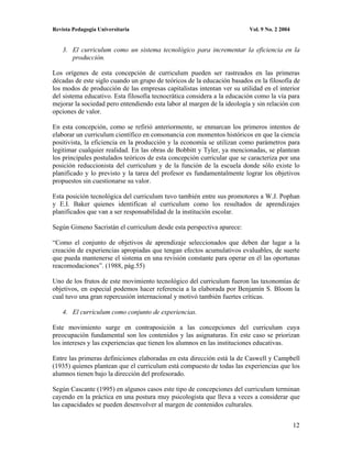 Revista Pedagogía Universitaria                                          Vol. 9 No. 2 2004


    3. El curriculum como un sistema tecnológico para incrementar la eficiencia en la
       producción.

Los orígenes de esta concepción de curriculum pueden ser rastreados en las primeras
décadas de este siglo cuando un grupo de teóricos de la educación basados en la filosofía de
los modos de producción de las empresas capitalistas intentan ver su utilidad en el interior
del sistema educativo. Esta filosofía tecnocrática considera a la educación como la vía para
mejorar la sociedad pero entendiendo esta labor al margen de la ideología y sin relación con
opciones de valor.

En esta concepción, como se refirió anteriormente, se enmarcan los primeros intentos de
elaborar un curriculum científico en consonancia con momentos históricos en que la ciencia
positivista, la eficiencia en la producción y la economía se utilizan como parámetros para
legitimar cualquier realidad. En las obras de Bobbitt y Tyler, ya mencionadas, se plantean
los principales postulados teóricos de esta concepción curricular que se caracteriza por una
posición reduccionista del curriculum y de la función de la escuela donde sólo existe lo
planificado y lo previsto y la tarea del profesor es fundamentalmente lograr los objetivos
propuestos sin cuestionarse su valor.

Esta posición tecnológica del curriculum tuvo también entre sus promotores a W.J. Pophan
y E.I. Baker quienes identifican al curriculum como los resultados de aprendizajes
planificados que van a ser responsabilidad de la institución escolar.

Según Gimeno Sacristán el curriculum desde esta perspectiva aparece:

“Como el conjunto de objetivos de aprendizaje seleccionados que deben dar lugar a la
creación de experiencias apropiadas que tengan efectos acumulativos evaluables, de suerte
que pueda mantenerse el sistema en una revisión constante para operar en él las oportunas
reacomodaciones”. (1988, pág.55)

Uno de los frutos de este movimiento tecnológico del curriculum fueron las taxonomías de
objetivos, en especial podemos hacer referencia a la elaborada por Benjamín S. Bloom la
cual tuvo una gran repercusión internacional y motivó también fuertes críticas.

    4. El curriculum como conjunto de experiencias.

Este movimiento surge en contraposición a las concepciones del curriculum cuya
preocupación fundamental son los contenidos y las asignaturas. En este caso se priorizan
los intereses y las experiencias que tienen los alumnos en las instituciones educativas.

Entre las primeras definiciones elaboradas en esta dirección está la de Caswell y Campbell
(1935) quienes plantean que el curriculum está compuesto de todas las experiencias que los
alumnos tienen bajo la dirección del profesorado.

Según Cascante (1995) en algunos casos este tipo de concepciones del curriculum terminan
cayendo en la práctica en una postura muy psicologista que lleva a veces a considerar que
las capacidades se pueden desenvolver al margen de contenidos culturales.


                                                                                             12
 