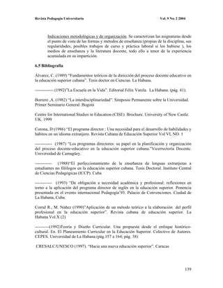 Revista Pedagogía Universitaria                                           Vol. 9 No. 2 2004




        Indicaciones metodológicas y de organización. Se caracterizan las asignaturas desde
        el punto de vista de las formas y métodos de enseñanza (propias de la disciplina, sus
        regularidades, posibles trabajos de curso y práctica laboral si los hubiese ), los
        medios de enseñanza y la literatura docente, todo ello a tenor de la experiencia
        acumulada en su impartición.

6.5 Bibliografía

Álvarez, C. (1989) “Fundamentos teóricos de la dirección del proceso docente educativo en
la educación superior cubana”. Tesis doctor en Ciencias. La Habana.

------------- (1992)”La Escuela en la Vida”. Editorial Félix Varela. La Habana. (pág. 41).

Borrero ,A. (1982) “La interdisciplinariedad”. Simposio Permanente sobre la Universidad.
Primer Seminario General. Bogotá

Centre for International Studies in Education (CISE). Brochure. University of New Castle.
UK. 1999

Corona, D (1986) “El programa director : Una necesidad para el desarrollo de habilidades y
hábitos en un idioma extranjero. Revista Cubana de Educación Superior Vol VI, NO. 1

------------ (1987) “Los programas directores: su papel en la planificación y organización
del proceso docente-educativo en la educación superior cubana.”Vicerrectoría Docente.
Universidad de Camagüey.

------------ (1988)“El perfeccionamiento de la enseñanza de lenguas extranjeras a
estudiantes no filólogos en la educación superior cubana. Tesis Doctoral. Instituto Central
de Ciencias Pedagógicas (ICCP). Cuba

------------ (1993) “De obligación a necesidad académica y profesional: reflexiones en
torno a la aplicación del programa director de inglés en la educación superior. Ponencia
presentada en el evento internacional Pedagogía’93. Palacio de Convenciones. Ciudad de
La Habana, Cuba.

Corral R., M. Núñez (1990)”Aplicación de un método teórico a la elaboración del perfil
profesional en la educación superior”. Revista cubana de educación superior. La
Habana.Vol.X (2)

----------(1992)Teoría y Diseño Curricular. Una propuesta desde el enfoque histórico-
cultural. En. El Planeamiento Curricular en la Educación Superior. Colectivo de Autores.
CEPES. Universidad de La Habana (pág.157 a 164; pág. 38)

CRESALC/UNESCO (1997). “Hacia una nueva educación superior”. Caracas




                                                                                          139
 