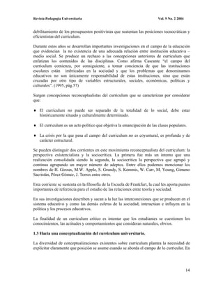 Revista Pedagogía Universitaria                                             Vol. 9 No. 2 2004


debilitamiento de los presupuestos positivistas que sustentan las posiciones tecnocráticas y
eficientistas del curriculum.

Durante estos años se desarrollan importantes investigaciones en el campo de la educación
que evidencian la no existencia de una adecuada relación entre institución educativa –
medio social. Se produce un rechazo a las concepciones anteriores de curriculum que
enfatizan los contenidos de las disciplinas. Como afirma Cascante “el campo del
curriculum comienza, por consiguiente, a tomar conciencia de que las instituciones
escolares están imbricadas en la sociedad y que los problemas que denominamos
educativos no son únicamente responsabilidad de estas instituciones, sino que están
cruzadas por otro tipo de variables estructurales, sociales, económicas, políticas y
culturales”. (1995, pág.57)

Surgen concepciones reconceptualistas del curriculum que se caracterizan por considerar
que:

    El curriculum no puede ser separado de la totalidad de lo social, debe estar
    históricamente situado y culturalmente determinado.

    El curriculum es un acto político que objetiva la emancipación de las clases populares.

    La crisis por la que pasa el campo del curriculum no es coyuntural, es profunda y de
    carácter estructural.

Se pueden distinguir dos corrientes en este movimiento reconceptualista del curriculum: la
perspectiva existencialista y la sociocrítica. La primera fue más un intento que una
realización consolidada siendo la segunda, la sociocrítica la perspectiva que agrupó y
continua agrupando un mayor número de adeptos. Entre ellos podemos mencionar los
nombres de H. Giroux, M.W. Apple, S. Grundy, S. Kemmis, W. Carr, M. Young, Gimeno
Sacristán, Pérez Gómez, J. Torres entre otros.

Esta corriente se sustenta en la filosofía de la Escuela de Frankfurt, la cual les aporta puntos
importantes de referencia para el estudio de las relaciones entre teoría y sociedad.

En sus investigaciones describen y sacan a la luz las interconexiones que se producen en el
sistema educativo y como las demás esferas de la sociedad, interactúan e influyen en la
política y los procesos educativos.

La finalidad de un curriculum crítico es intentar que los estudiantes se cuestionen los
conocimientos, las actitudes y comportamientos que consideran naturales, obvios.

1.3 Hacia una conceptualización del curriculum universitario.

La diversidad de conceptualizaciones existentes sobre curriculum plantea la necesidad de
explicitar claramente que posición se asume cuando se aborda el campo de lo curricular. En




                                                                                                14
 