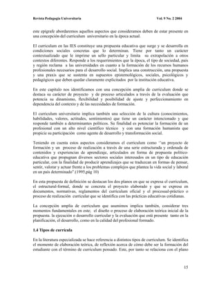 Revista Pedagogía Universitaria                                             Vol. 9 No. 2 2004


este epígrafe abordaremos aquellos aspectos que consideramos deben de estar presente en
una concepción del curriculum universitario en la época actual.

El curriculum en las IES constituye una propuesta educativa que surge y se desarrolla en
condiciones sociales concretas que lo determinan. Tiene por tanto un carácter
contextualizado que le imprime un sello particular y limita su extrapolación a otros
contextos diferentes. Responde a los requerimientos que la época, el tipo de sociedad, país
y región reclama a las universidades en cuanto a la formación de los recursos humanos
profesionales necesarios para el desarrollo social. Implica una construcción, una propuesta
y una praxis que se sustenta en supuestos epistemológicos, sociales, psicológicos y
pedagógicos que deben quedar claramente explicitados por la institución educativa.

En este capítulo nos identificamos con una concepción amplia de curriculum donde se
destaca su carácter de proyecto y de proceso articulados a través de la evaluación que
potencia su dinamismo, flexibilidad y posibilidad de ajuste y perfeccionamiento en
dependencia del contexto y de las necesidades de formación.

El curriculum universitario implica también una selección de la cultura (conocimientos,
habilidades, valores, actitudes, sentimientos) que tiene un carácter intencionado y que
responde también a determinantes políticos. Su finalidad es potenciar la formación de un
profesional con un alto nivel científico técnico y con una formación humanista que
propicie su participación como agente de desarrollo y transformación social.

Teniendo en cuenta estos aspectos consideramos el curriculum como ‘’un proyecto de
formación y un proceso de realización a través de una serie estructurada y ordenada de
contenidos y experiencias de aprendizaje, articulados en forma de propuesta político-
educativa que propugnan diversos sectores sociales interesados en un tipo de educación
particular, con la finalidad de producir aprendizajes que se traduzcan en formas de pensar,
sentir, valorar y actuar frente a los problemas complejos que plantea la vida social y laboral
en un país determinado”.(1995,pág 10)

En esta propuesta de definición se destacan los dos planos en que se expresa el curriculum,
el estructural-formal, donde se concreta el proyecto elaborado y que se expresa en
documentos, normativas, reglamentos del curriculum oficial y el procesual-práctico o
proceso de realización curricular que se identifica con las prácticas educativas cotidianas.

La concepción amplia de curriculum que asumimos implica también, considerar tres
momentos fundamentales en este; el diseño o proceso de elaboración teórica inicial de la
propuesta. la ejecución o desarrollo curricular y la evaluación que está presente tanto en la
planificación, el desarrollo, como en la calidad del profesional formado.

1.4 Tipos de currícula

En la literatura especializada se hace referencia a distintos tipos de curriculum. Se identifica
el momento de elaboración teórica, de reflexión acerca de cómo debe ser la formación del
estudiante con el término de curriculum pensado. Este, por tanto se relaciona con el plano



                                                                                                15
 
