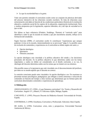 Revista Pedagogía Universitaria                                            Vol. 9 No. 2 2004


       Lo que la escolaridad hace a la gente.

Todo esto permite entender el curriculum oculto como un conjunto de prácticas derivadas
del proceso interactivo de las relaciones sociales escolares. Se trata de relaciones cuya
estructuración está dada en función de las condiciones particulares (historia de la institución
educativa, condición social de los sujetos de la educación, organización institucional, fines
y medios propuestos por la legislación, aspectos laborales, etc.) del tipo de sociedad en la
que se dan.

Por último se hace referencia (Flinders, Noddings, Thorton) al “currículo nulo” para
identificar a todo lo que la escuela no enseña y que por encontrarse ausente, influye en la
formación del estudiante.

Según Guevara (2000), el curriculum oculto lo constituyen “experiencias que aunque
pudieran vivirse en la escuela, intencionalmente no se provocan” (pág.1). La posible causa
de exclusión de contenidos y experiencias en el curriculum se deben según este autor, a:

        Opción ideológica
        Ignorancia
        Omisión conciente

La opción ideológica esta vinculada a la política educativa del estado y las decisiones
personales del docente. Es la política educativa la que determina cuáles son los temas
importantes y cuáles no deben ser considerados en el diseño curricular, a su vez, la
ideología del docente determina cuáles son los temas que no tratará con sus alumnos.

Otra posible causa es la ignorancia que está vinculada con el desconocimiento del profesor,
por tanto no se enseña aquello que el docente no conoce.

La omisión consciente puede estar vinculada a la opción ideológica o no. En ocasiones se
presentan razones psicológicas, pedagógicas, que obligan a ciertas omisiones o selección de
contenidos en función del tiempo u otras razones que determinan que no formen parte del
curriculum determinados contenidos o experiencias de aprendizaje.

1.5 Bibliografía

ANGULO RASCO, J.F. (1994). ¿A que llamamos curriculum?. En: Teoría y Desarrollo del
Curriculum. Angulo J.F. y Blanco, N. Ediciones Aljibe, Málaga, España.

CASCANTE, C. (1995). Proyecto Docente de Didáctica General. Universidad de Oviedo,
España.

CONTRERAS, J. (1990). Enseñanza, Curriculum y Profesorado. Ediciones Akal, España.

DE ALBA, A. (1994). Curriculum: crisis, mito y perspectivas. Universidad Nacional
Autónoma de México.



                                                                                               17
 