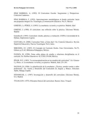 Revista Pedagogía Universitaria                                      Vol. 9 No. 2 2004


DÍAZ BARRIGA, A. (1992). El Curriculum Escolar. Surgimiento y Perspectivas.
Colección Cuadernos.

DÍAZ BARRIGA, F. (1993). Aproximaciones metodológicas al diseño curricular: hacia
una propuesta integral. En: Tecnología y Comunicación Educativa. No.21, México.

GIMENO, J. y PÉREZ, A. (1983). La enseñanza: su teoría y su práctica. Madrid, Akal.

GIMENO, J. (1988). El curriculum: una reflexión sobre la práctica. Ediciones Morata.
Madrid

González,O. (1995). Curriculum: diseño, práctica y evaluación. CEPES, Universidad de la
Habana. Impresiones Ligeras.

GUEVARA, R. (2000). Curriculum Nulo: ¿Cómo dijo?. En: Contexto Educativo. Revista
Digital de Educación y Nuevas Tecnologías. No.8, Junio.

MIRANDA, J.C. (1987). El Concepto de Currículo Oculto. Foro Universitario, No.75,
Febrero, p.31-42. Biblioteca Pedagógica, México.

PANSZA, M. (1990). Notas sobre planes de estudio y relaciones disciplinarias en el
currículo. En: Perfiles Educativos. 42, CISE-UNAM, México.

PINAR, W.F. (1983). “La reconceptualización en los estudios del curriculum”. En: Gimeno
J. y Pérez, A. La enseñanza: su teoría y su práctica. Madrid, Akal, 231-241.

SALINAS, D. (1994). La planificación de la enseñanza: ¿Técnica, sentido común o saber
profesional”. En: Teoría y Desarrollo del Currículum de Angulo y Blanco, Ediciones
Aljibe, Málaga, España.

STENHOUSE, L. (1987). Investigación y desarrollo del curriculum. Ediciones Morata,
S.A. Madrid.

TYLER, R.W. (1973). Principios básicos del curriculum. Buenos Aires. Troquel.




                                                                                         18
 