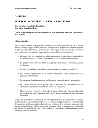 Revista Pedagogía Universitaria                                           Vol. 9 No. 2 2004




CAPITULO II

REFERENCIAS CONTEXTUALES DEL CURRICULUM

Dra. Herminia Hernández Fernández
Dra. Adela Hernández Díaz

Centro de Estudios para el Perfeccionamiento de la Educación Superior. Universidad
de la Habana


2.1 Introducción

Ante el nuevo milenio, surgen para las Instituciones de Educación Superior (IES), nuevos
desafíos, nuevos riesgos, nuevos conflictos, como resultado de presiones externas derivadas
de procesos socioeconómicos y políticos que se traducen en aspectos, rasgos o políticas,
que condicionan a la educación superior como sistema. Sean estos, entre otros :

        El nuevo valor del conocimiento sobre la naturaleza, la sociedad y el pensamiento.
        La llamada según A. Toffler, “Tercera Ola” o “Sociedad del Conocimiento”.

        La globalización, como una dinámica que tiene consecuencias económicas, sociales
        y culturales.

        La reducción del estado benefactor y su sustitución por un estado neoliberal.

        Los recortes significativos en sus recursos financieros, como consecuencia de lo
        apuntado anteriormente.

        La aproximación cada vez mayor ente la ciencia y sus aplicaciones tecnológicas.

        El “rendir cuentas” de su gestión ante la sociedad, en contraposición a una
        institución secularmente instalada sin sanción ni obligación.

        El incentivar en el hombre el desarrollo de valores de carácter ético, de solidaridad,
        de equidad, de una concepción del mundo, como resultado de una formación
        humanista.

En fin, que el mundo está inmerso en una serie de fenómenos, que en adición a lo anterior
apuntan también a la informatización de la sociedad con el predominio de las multimedia,
al impacto de las biotecnologías, al crecimiento explosivo de la exclusión social, por sólo
abundar en cambios que, o bien comenzaban a gestarse o bien ni siquiera se preveían en las
dos últimas décadas del siglo XX. Frente a ellos, la Universidad necesita elaborar nuevos
conceptos y nuevas respuestas.



                                                                                              19
 