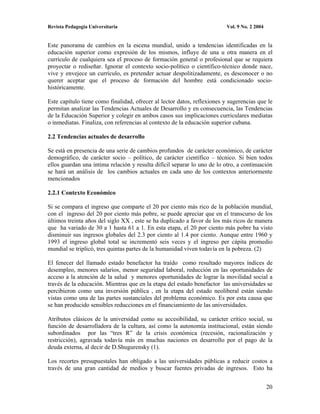 Revista Pedagogía Universitaria                                           Vol. 9 No. 2 2004


Este panorama de cambios en la escena mundial, unido a tendencias identificadas en la
educación superior como expresión de los mismos, influye de una u otra manera en el
currículo de cualquiera sea el proceso de formación general o profesional que se requiera
proyectar o rediseñar. Ignorar el contexto socio-político o científico-técnico donde nace,
vive y envejece un currículo, es pretender actuar despolitizadamente, es desconocer o no
querer aceptar que el proceso de formación del hombre está condicionado socio-
históricamente.

Este capítulo tiene como finalidad, ofrecer al lector datos, reflexiones y sugerencias que le
permitan analizar las Tendencias Actuales de Desarrollo y en consecuencia, las Tendencias
de la Educación Superior y colegir en ambos casos sus implicaciones curriculares mediatas
o inmediatas. Finaliza, con referencias al contexto de la educación superior cubana.

2.2 Tendencias actuales de desarrollo

Se está en presencia de una serie de cambios profundos de carácter económico, de carácter
demográfico, de carácter socio – político, de carácter científico – técnico. Si bien todos
ellos guardan una íntima relación y resulta difícil separar lo uno de lo otro, a continuación
se hará un análisis de los cambios actuales en cada uno de los contextos anteriormente
mencionados

2.2.1 Contexto Económico

Si se compara el ingreso que comparte el 20 por ciento más rico de la población mundial,
con el ingreso del 20 por ciento más pobre, se puede apreciar que en el transcurso de los
últimos treinta años del siglo XX , este se ha duplicado a favor de los más ricos de manera
que ha variado de 30 a 1 hasta 61 a 1. En esta etapa, el 20 por ciento más pobre ha visto
disminuir sus ingresos globales del 2.3 por ciento al 1.4 por ciento. Aunque entre 1960 y
1993 el ingreso global total se incrementó seis veces y el ingreso per cápita promedio
mundial se triplicó, tres quintas partes de la humanidad viven todavía en la pobreza. (2)

El fenecer del llamado estado benefactor ha traído como resultado mayores índices de
desempleo, menores salarios, menor seguridad laboral, reducción en las oportunidades de
acceso a la atención de la salud y menores oportunidades de lograr la movilidad social a
través de la educación. Mientras que en la etapa del estado benefactor las universidades se
percibieron como una inversión pública , en la etapa del estado neoliberal están siendo
vistas como una de las partes sustanciales del problema económico. Es por esta causa que
se han producido sensibles reducciones en el financiamiento de las universidades.

Atributos clásicos de la universidad como su accesibilidad, su carácter crítico social, su
función de desarrolladora de la cultura, así como la autonomía institucional, están siendo
subordinados por las “tres R” de la crisis económica (recesión, racionalización y
restricción), agravada todavía más en muchas naciones en desarrollo por el pago de la
deuda externa, al decir de D.Shugurensky (1).

Los recortes presupuestales han obligado a las universidades públicas a reducir costos a
través de una gran cantidad de medios y buscar fuentes privadas de ingresos. Esto ha


                                                                                              20
 