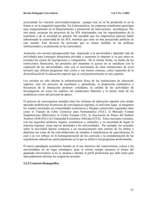 Revista Pedagogía Universitaria                                          Vol. 9 No. 2 2004


acrecentado los vínculos universidad-empresa , aunque este no se ha producido ni en la
forma ni en la magnitud requeridas. En Latinoamérica, las empresas usualmente participan
muy marginalmente en el financiamiento y promoción de innovaciones tecnológicas. Por
otra parte, escasean los proyectos de las IES relacionados con los requerimientos de la
economía o de la sociedad en general. Ha sucedido que los empresarios parecen haber
subestimado la creatividad de las IES, mientras que estas no han proyectado políticas en
este sentido. Este divorcio ha motivado que se tomen medidas en las políticas
institucionales y en particular en las curriculares.

Asimismo, los recortes presupuestales han impulsado a la universidad a depender más de
actividades para conseguir donaciones privadas y aumentar (o imponer si es que antes no
existían) las cuotas de inscripciones y colegiaturas. De la misma forma, en medio de las
restricciones financieras, las presiones por aumentar el acceso no se satisfacen con la
expansión de las universidades, sino con el crecimiento de otras instituciones de nivel
terciario que ofrecen programas más cortos y son menos costosas, como expresión de la
diversificación de la educación superior que se verá posteriormente en este capítulo.

Los recortes no sólo afectan la infraestructura física de las instituciones de educación
superior, sino los procesos de enseñanza y aprendizaje, la proporción cuantitativa y
frecuencia de la interacción profesor- estudiante, la calidad de las actividades de
investigación así como los salarios, las condiciones laborales y la moral, tanto de los
académicos como del personal de apoyo.

El proceso de convergencia mundial entre los sistemas de educación superior esta siendo
apoyado también por un proceso de convergencia regional, el cual tiene lugar al integrarse
los estados nacionales en comunidades económicas y bloques comerciales regionales tales
como el Tratado de Libre Comercio para Norteamérica (TLC), el Mercado Común
Sudamericano (Mercosur), la Unión Europea (UE), la Asociación de Países del Sudeste
Asiático (ASEAN) o la Comunidad Económica Africana (CEA). Estos mercados comunes,
con sus requisitos políticos, legales, económicos y culturales, y su necesidad de lograr la
armonía regional, crean nuevas demandas a las universidades. Por ejemplo, los acuerdos
sobre la movilidad laboral conducen a un reconocimiento más estricto de los títulos y
diplomas así como de las convalidaciones de estudios o transferencia de equivalencias, lo
cual a su vez influye en la homogeneización de los curricula y la estandarización de las
experiencias educativas, particularmente en lo que se refiere a los programas profesionales.

El nuevo paradigma económico basado en el uso intensivo del conocimiento, coloca a las
universidades en un lugar estratégico, pero al mismo tiempo amenaza el futuro del
graduado universitario si no se alcanza a diseñar el perfil profesional que debe tener para
adecuadamente afrontar las exigencias actuales.

2.2.2 Contexto Demográfico




                                                                                             21
 
