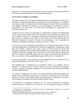 Revista Pedagogía Universitaria                                              Vol. 9 No. 2 2004


profesional. El mercado del conocimiento se coloca por encima del mercado profesional.
Esto ha provocado el incremento de los estudios de posgrado.(4)

2.2.4 Contexto Científico y Tecnológico

Todo parece indicar que en la base del funcionamiento de la sociedad del conocimiento, se
encuentra el vertiginoso desarrollo del conocimiento científico-tecnológico en el campo de
las comunicaciones, la microelectrónica, la biotecnología, la creación de nuevos materiales,
cuyo impacto permanente ha generado un nuevo paradigma de producción en torno al
conocimiento y la innovación, y de hecho nuevos paradigma de organización de la
actividad económica (5)

El papel clave de la ciencia y la tecnología en el desarrollo de cualquier actividad humana
se hace cada día más evidente. Frente a los gravísimos retos que enfrenta el mundo en el
nuevo milenio, la ciencia y la tecnología constituyen una herramienta esencial; aún más,
para un país, la vitalidad en esta esfera es una cuestión de su propia supervivencia. El
desarrollo dependerá de manera creciente del conocimiento, y de la capacidad de
producirlo, transferirlo, transformarlo y aplicarlo. (Vecino, F. 1999).

La inversión en recursos intangibles, especialmente en Investigación-Desarrollo ( I-D) está
creciendo rápidamente y está superando la inversión en maquinaria y equipamiento, según
datos de la OCDE3 Desde los años 1970 el gasto en I-D ha crecido por encima del
incremento del producto interno bruto (PIB) promedio, lo que apunta hacia un aumento del
contenido científico y tecnológico de la innovación. Existe una concentración abrumadora
de I-D en los países de la OCDE mientras que en los países en desarrollo sólo representa el
6% y ,si se excluye a China, probablemente menos del 4% de la I - D mundial (6).

Los países de la OCDE , como promedio, invierten alrededor del 2% de su PIB en I-D. Los
países subdesarrollados, entre 0,2% y 0,4%. Cuba 1,2% 4 .

Otro problema que se interpreta hoy con diferentes matices, es el llamado “robo de
cerebros”. Se conoce que entre 50 mil y 100 mil de los más calificados investigadores
científicos, ingenieros y médicos abandonan el Tercer Mundo todos los años para trabajar
en países industrializados.5

Los medios de comunicación de masas y las redes informáticas (sobre todo Internet) han
creado nuevas condiciones sociales para la producción y transmisión de conocimientos
abriendo el camino a redes interpersonales, que trascienden las instituciones y los países,
somos testigos de la apertura de una universidad mundial y virtual.

El desarrollo de la inteligencia artificial y de las redes de información, reemplazan
progresivamente las funciones de la memoria y de la inteligencia humanas, haciendo

3
  La Organización de Cooperación y Desarrollo Económicos (OCDE) agrupa a 28 países, en su mayoría
industrializados, según PNUD, 1998.
4
  UNESCO. World Science Report. 1996, y Worldwatch Institute.1997. Citados en (6)
5
  UNESCO SOURCES. Sep/94. Brain Drain for Better or Worse. Citado en (6)


                                                                                                 26
 