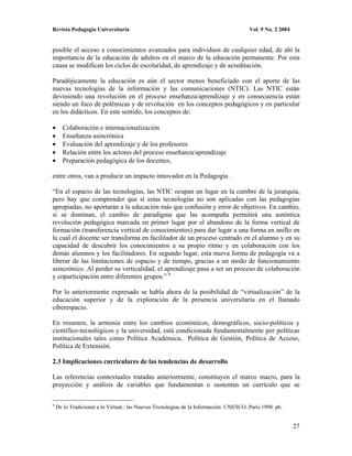 Revista Pedagogía Universitaria                                                        Vol. 9 No. 2 2004


posible el acceso a conocimientos avanzados para individuos de cualquier edad, de ahí la
importancia de la educación de adultos en el marco de la educación permanente. Por esta
causa se modifican los ciclos de escolaridad, de aprendizaje y de acreditación.

Paradójicamente la educación es aún el sector menos beneficiado con el aporte de las
nuevas tecnologías de la información y las comunicaciones (NTIC). Las NTIC están
deviniendo una revolución en el proceso enseñanza/aprendizaje y en consecuencia están
siendo un foco de polémicas y de revolución en los conceptos pedagógicos y en particular
en los didácticos. En este sentido, los conceptos de:

      Colaboración e internacionalización
      Enseñanza asincrónica
      Evaluación del aprendizaje y de los profesores
      Relación entre los actores del proceso enseñanza/aprendizaje
      Preparación pedagógica de los docentes,

entre otros, van a producir un impacto innovador en la Pedagogía .

“En el espacio de las tecnologías, las NTIC ocupan un lugar en la cumbre de la jerarquía,
pero hay que comprender que si estas tecnologías no son aplicadas con las pedagogías
apropiadas, no aportarán a la educación más que confusión y error de objetivos. En cambio,
si se dominan, el cambio de paradigma que las acompaña permitirá una auténtica
revolución pedagógica marcada en primer lugar por el abandono de la forma vertical de
formación (transferencia vertical de conocimientos) para dar lugar a una forma en anillo en
la cual el docente ser transforma en facilitador de un proceso centrado en el alumno y en su
capacidad de descubrir los conocimientos a su propio ritmo y en colaboración con los
demás alumnos y los facilitadores. En segundo lugar, esta nueva forma de pedagogía va a
liberar de las limitaciones de espacio y de tiempo, gracias a un modo de funcionamiento
asincrónico. Al perder su verticalidad, el aprendizaje pasa a ser un proceso de colaboración
y coparticipación entre diferentes grupos.” 6

Por lo anteriormente expresado se habla ahora de la posibilidad de “virtualización” de la
educación superior y de la exploración de la presencia universitaria en el llamado
ciberespacio.

En resumen, la armonía entre los cambios económicos, demográficos, socio-políticos y
científico-tecnológicos y la universidad, está condicionada fundamentalmente por políticas
institucionales tales como Política Académica, Política de Gestión, Política de Acceso,
Política de Extensión.

2.3 Implicaciones curriculares de las tendencias de desarrollo

Las referencias contextuales tratadas anteriormente, constituyen el marco macro, para la
proyección y análisis de variables que fundamentan o sustentan un currículo que se

6
    De lo Tradicional a lo Virtual.: las Nuevas Tecnologías de la Información. UNESCO. París.1998. p6.


                                                                                                           27
 