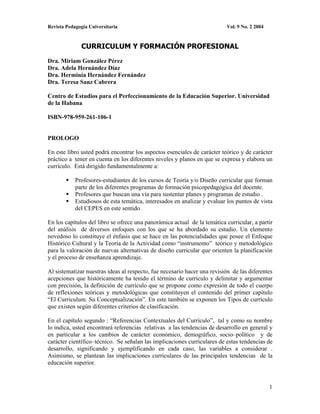 Revista Pedagogía Universitaria                                            Vol. 9 No. 2 2004


              CURRICULUM Y FORMACIÓN PROFESIONAL
Dra. Miriam González Pérez
Dra. Adela Hernández Díaz
Dra. Herminia Hernández Fernández
Dra. Teresa Sanz Cabrera

Centro de Estudios para el Perfeccionamiento de la Educación Superior. Universidad
de la Habana

ISBN-978-959-261-106-1


PROLOGO

En este libro usted podrá encontrar los aspectos esenciales de carácter teórico y de carácter
práctico a tener en cuenta en los diferentes niveles y planos en que se expresa y elabora un
currículo. Está dirigido fundamentalmente a:

            Profesores-estudiantes de los cursos de Teoría y/o Diseño curricular que forman
            parte de los diferentes programas de formación psicopedagógica del docente.
            Profesores que buscan una vía para sustentar planes y programas de estudio .
            Estudiosos de esta temática, interesados en analizar y evaluar los puntos de vista
            del CEPES en este sentido.

En los capítulos del libro se ofrece una panorámica actual de la temática curricular, a partir
del análisis de diversos enfoques con los que se ha abordado su estudio. Un elemento
novedoso lo constituye el énfasis que se hace en las potencialidades que posee el Enfoque
Histórico Cultural y la Teoría de la Actividad como “instrumento” teórico y metodológico
para la valoración de nuevas alternativas de diseño curricular que orienten la planificación
y el proceso de enseñanza aprendizaje.

Al sistematizar nuestras ideas al respecto, fue necesario hacer una revisión de las diferentes
acepciones que históricamente ha tenido el término de currículo y delimitar y argumentar
con precisión, la definición de currículo que se propone como expresión de todo el cuerpo
de reflexiones teóricas y metodológicas que constituyen el contenido del primer capítulo
“El Curriculum. Su Conceptualización”. En este también se exponen los Tipos de currículo
que existen según diferentes criterios de clasificación.

En el capítulo segundo : “Referencias Contextuales del Currículo”, tal y como su nombre
lo indica, usted encontrará referencias relativas a las tendencias de desarrollo en general y
en particular a los cambios de carácter económico, demográfico, socio–político y de
carácter científico–técnico. Se señalan las implicaciones curriculares de estas tendencias de
desarrollo, significando y ejemplificando en cada caso, las variables a considerar .
Asimismo, se plantean las implicaciones curriculares de las principales tendencias de la
educación superior.


                                                                                               1
 