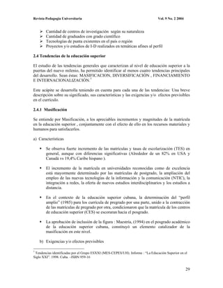 Revista Pedagogía Universitaria                                                 Vol. 9 No. 2 2004


        Cantidad de centros de investigación según su naturaleza
        Cantidad de graduados con grado científico
        Tecnologías de punta existentes en el país o región
        Proyectos y/o estudios de I-D realizados en temáticas afines al perfil

2.4 Tendencias de la educación superior

El estudio de las tendencias generales que caracterizan al nivel de educación superior a la
puertas del nuevo milenio, ha permitido identificar al menos cuatro tendencias principales
del desarrollo. Sean éstas: MASIFICACION, DIVERSIFICACIÓN , FINANCIAMIENTO
E INTERNACIONALIZACIÓN.7

Este acápite se desarrolla teniendo en cuenta para cada una de las tendencias: Una breve
descripción sobre su significado, sus características y las exigencias y/o efectos previsibles
en el currículo.

2.4.1 Masificación

Se entiende por Masificación, a los apreciables incrementos y magnitudes de la matrícula
en la educación superior , conjuntamente con el efecto de ello en los recursos materiales y
humanos para satisfacerlos.

a) Características

        Se observa fuerte incremento de las matrículas y tasas de escolarización (TES) en
        general, aunque con diferencias significativas (Alrededor de un 82% en USA y
        Canadá vs 19,4% Caribe hispano ).

        El incremento de la matrícula en universidades reconocidas como de excelencia
        está mayormente determinado por las matrículas de postgrado, la ampliación del
        empleo de las nuevas tecnologías de la información y la comunicación (NTIC), la
        integración a redes, la oferta de nuevos estudios interdisciplinarios y los estudios a
        distancia.

        En el contexto de la educación superior cubana, la determinación del “perfil
        amplio” (1985) para los currícula de pregrado por una parte, unido a la contracción
        de las matrículas de pregrado por otra, condicionaron que la matrícula de los centros
        de educación superior (CES) se escoraran hacia el posgrado.

        La aprobación de inclusión de la figura : Maestría, (1994) en el posgrado académico
        de la educación superior cubana, constituyó un elemento catalizador de la
        masificación en este nivel.

    b) Exigencias y/o efectos previsibles

7
 Tendencias identificadas por el Grupo ESXXI (MES-CEPES/UH). Informe : “La Educación Superior en el
Siglo XXI”. 1998. Cuba. –ISBN 959-16


                                                                                                    29
 