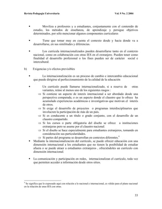 Revista Pedagogía Universitaria                                                          Vol. 9 No. 2 2004




                Moviliza a profesores y a estudiantes, conjuntamente con el contenido de
         estudio, los métodos de enseñanza, de aprendizaje y persigue objetivos
         determinados, por sólo mencionar algunos componentes curriculares

                Tiene que tomar muy en cuenta el contexto desde y hacia donde va a
         desarrollarse, en sus similitudes y diferencias.

                 Los curricula internacionalizados pueden desarrollarse tanto en el contexto
         nacional, como en colaboración con otras IES en el extranjero. Pueden tener como
         finalidad el desarrollo profesional o los fines pueden ser de carácter social e
         intercultural.

b)      Exigencias y/o efectos previsibles

               La internacionalización es un proceso de cambio e intercambio educacional
         que puede dirigirse al perfeccionamiento de la calidad de la educación

                Un currículo puede llamarse internacionalizado, si a reserva de         otras
                variantes, reúne al menos uno de los siguientes rasgos :
                Si contiene un aspecto de interés internacional a ser abordado desde una
                perspectiva comparada, o es un aspecto donde el claustro que lo ofrece ha
                acumulado experiencias académicas e investigativas que motivan el interés
                de otros.
                Si exige el desarrollo de proyectos o programas interdisciplinarios que
                involucren la participación de más de un país.
                Si es conducente a un título o grado conjunto, con el desarrollo de un
                claustro compartido.
                Si los cursos o parte obligatoria del diseño se ofrece a instituciones
                extranjeras pero se asume por el claustro nacional.
                Si el diseño se hace especialmente para estudiantes extranjeros, tomando en
                consideración sus particularidades.
                Si partes del programa se desarrollan en contextos diferentes.9
         Mediante la internacionalización del currículo, se puede ofrecer educación con una
         dimensión internacional a los estudiantes que no tienen la posibilidad de estudiar
         afuera o se puede atraer a estudiantes extranjeros , ofreciéndoles un currículo con
         dimensión internacional.

         La comunicación y participación en redes, internacionalizan el currículo, toda vez
         que permiten acceder a información desde otros sitios.




9
 Se significa que lo expresado aquí con relación a lo nacional e internacional, es válido para el plano nacional
en la relación de unas IES con otras.


                                                                                                             33
 