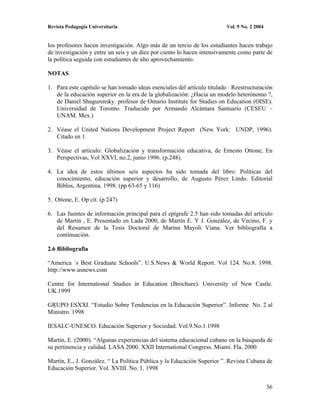 Revista Pedagogía Universitaria                                           Vol. 9 No. 2 2004


los profesores hacen investigación. Algo más de un tercio de los estudiantes hacen trabajo
de investigación y entre un seis y un diez por ciento lo hacen intensivamente como parte de
la política seguida con estudiantes de alto aprovechamiento.

NOTAS

1. Para este capítulo se han tomado ideas esenciales del artículo titulado : Reestructuración
   de la educación superior en la era de la globalización: ¿Hacia un modelo heterónomo ?,
   de Daniel Shugurensky. profesor de Ontario Institute for Studies on Education (OISE).
   Universidad de Toronto. Traducido por Armando Alcántara Santuario (CESEU –
   UNAM. Mex.)

2. Véase el United Nations Development Project Report (New York: UNDP, 1996).
   Citado en 1.

3. Véase el artículo: Globalización y transformación educativa, de Ernesto Ottone, En
   Perspectivas, Vol XXVI, no.2, junio 1996. (p.248).

4. La idea de estos últimos seis aspectos ha sido tomada del libro: Políticas del
   conocimiento, educación superior y desarrollo, de Augusto Pérez Lindo. Editorial
   Biblos, Argentina. 1998. (pp 63-65 y 116)

5. Ottone, E. Op cit. (p 247)

6. Las fuentes de información principal para el epígrafe 2.5 han sido tomadas del artículo
   de Martín , E. Presentado en Lada 2000, de Martín E. Y J. González, de Vecino, F. y
   del Resumen de la Tesis Doctoral de Marina Mayoli Viana. Ver bibliografía a
   continuación.

2.6 Bibliografia

“America ´s Best Graduate Schools”. U.S.News & World Report. Vol 124. No.8. 1998.
http://www.usnews.com

Centre for International Studies in Education (Brochure). University of New Castle.
UK.1999

GRUPO ESXXI. “Estudio Sobre Tendencias en la Educación Superior”. Informe No. 2 al
Ministro. 1998

IESALC-UNESCO. Educación Superior y Sociedad. Vol.9.No.1.1998

Martín, E. (2000). “Algunas experiencias del sistema educacional cubano en la búsqueda de
su pertinencia y calidad. LASA 2000. XXII International Congress. Miami. Fla. 2000

Martín, E., J. González. “ La Política Pública y la Educación Superior ”. Revista Cubana de
Educación Superior. Vol. XVIII. No. 1. 1998


                                                                                              36
 