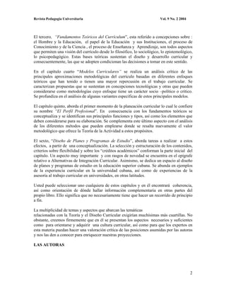 Revista Pedagogía Universitaria                                           Vol. 9 No. 2 2004




El tercero, “Fundamentos Teóricos del Currículum”, esta referido a concepciones sobre :
el Hombre y la Educación, el papel de la Educación y sus Instituciones, el proceso de
Conocimiento y de la Ciencia , el proceso de Enseñanza y Aprendizaje, son todos aspectos
que permiten una visión del currículo desde lo filosófico, lo sociológico, lo epistemológico,
lo psicopedagógico. Estas bases teóricas sustentan el diseño y desarrollo curricular y
consecuentemente, las que se adopten condicionan las decisiones a tomar en este sentido.

En el capítulo cuarto “Modelos Curriculares” se realiza un análisis crítico de las
principales aproximaciones metodológicas del currículo basadas en diferentes enfoques
teóricos que han tenido o tienen una mayor repercusión en el trabajo curricular. Se
caracterizan propuestas que se sustentan en concepciones tecnológicas y otras que pueden
considerarse como metodologías cuyo enfoque tiene un carácter socio –político o crítico.
Se profundiza en el análisis de algunas variantes específicas de estos principales modelos.

El capítulo quinto, aborda el primer momento de la planeación curricular lo cual le confiere
su nombre “El Perfil Profesional”. En consecuencia con los fundamentos teóricos se
conceptualiza y se identifican sus principales funciones y tipos, así como los elementos que
deben considerarse para su elaboración. Se complementa este último aspecto con el análisis
de los diferentes métodos que pueden emplearse donde se resalta nuevamente el valor
metodológico que ofrece la Teoría de la Actividad a estos propósitos.

El sexto, “Diseño de Planes y Programas de Estudio”, aborda tareas a realizar a estos
efectos, a partir de una conceptualización. La selección y estructuración de los contenidos,
criterios sobre flexibilidad y sobre los “créditos académicos” conforman la parte inicial del
capítulo. Un aspecto muy importante y con rasgos de novedad se encuentra en el epígrafe
relativo a Alternativas de Integración Curricular. Asimismo, se dedica un espacio al diseño
de planes y programas de estudio en la educación superior cubana. Se abunda en ejemplos
de la experiencia curricular en la universidad cubana, así como de experiencias de la
asesoría al trabajo curricular en universidades, en otras latitudes.

Usted puede seleccionar uno cualquiera de estos capítulos y en él encontrará coherencia,
así como orientación de dónde hallar información complementaria en otras partes del
propio libro. Ello significa que no necesariamente tiene que hacer un recorrido de principio
a fin.

La multiplicidad de temas y aspectos que abarcan las temáticas
relacionadas con la Teoría y el Diseño Curricular exigirían muchísimas más cuartillas. No
obstante, creemos firmemente que en él se presentan los aspectos necesarios y suficientes
como para orientarse y adquirir una cultura curricular, así como para que los expertos en
esta materia puedan hacer una valoración crítica de las posiciones asumidas por las autoras
y nos las den a conocer para enriquecer nuestras proyecciones.

LAS AUTORAS




                                                                                              2
 