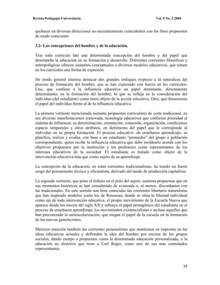 Revista Pedagogía Universitaria                                          Vol. 9 No. 2 2004


 quehacer en diversas direcciones no necesariamente coincidentes con los fines propuestos
 de modo consciente.

 3.2- Las concepciones del hombre y de la educación.

 Tras todo currículo late una determinada concepción del hombre y del papel que
 desempeña la educación en su formación y desarrollo. Diferentes corrientes filosóficas y
 antropológicas ofrecen sustentos conceptuales a diversos modelos educativos, que tienen
 en los currículos una forma de expresión.

 De modo general interesa destacar dos grandes enfoques respecto a la naturaleza del
 proceso de formación del hombre, que se han expresado con fuerza en los currículos.
 Uno, que confiere a la influencia educativa un papel dominante, directamente
 determinante, en la formación del hombre; lo que se refleja en la consideración del
 individuo (del estudiante) como mero objeto de la acción educativa. Otro, que dimensiona
 el papel del individuo frente al de la influencia educativa.

 La primera vertiente mencionada sustenta propuestas curriculares de corte tradicional, en
 sus diversas manifestaciones (renovada, tecnología educativa) que confieren prioridad al
 sistema de influencia: su determinación, orientación, contenido, organización, condiciones
 espacio temporales y otros atributos, en detrimento del papel que le corresponde al
 individuo en su propia formación. El proceso educativo -de enseñanza aprendizaje- se
 planifica, realiza y evalúa, con base a un estudiante “promedio” del grupo o población
 correspondiente, quien recibe la influencia educativa que debe moldearlo acorde con los
 objetivos propuestos por la institución y los profesores como representantes de los
 intereses educativos de la sociedad. El estudiante es tratado como objeto de la
 intervención educativa más que como sujeto de su aprendizaje.

 La concepción de la educación, en estas corrientes tradicionalistas, ha tenido un fuerte
 sesgo del pensamiento técnico y eficientista, derivado del modo de producción capitalista.

 La segunda vertiente, que pone el énfasis en el polo del sujeto, sustenta propuestas que en
 sus momentos históricos se han considerado de avanzada o, al menos, discordantes con
 las tradicionales. En este sentido son bien conocidas las corrientes libertario naturalistas
 que han inspirado modelos como los de Rousseau, donde se sitúa la libertad individual
 como eje de toda intervención educativa; el propio movimiento de la Escuela Nueva que
 aparece desde los inicios del siglo XX y subraya el papel protagónico del estudiante en el
 proceso de enseñanza aprendizaje; los movimientos existencialistas e incluso aquellos que
 han preconizado la antiescolarización, que niegan el papel de la escuela en la formación
 de las nuevas generaciones.

 Merecen mención también las corrientes personalistas que mantienen su impronta en las
 ideas educativas actuales y defienden la idea del hombre por encima de los grupos
 sociales, dando cuerpo a propuestas como la denominada educación personalizada, o la
 educación no directiva que tiene a Carl Roger, como uno de sus más connotados
 representantes.



                                                                                             39
 