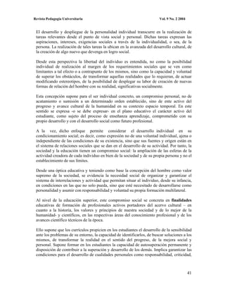 Revista Pedagogía Universitaria                                          Vol. 9 No. 2 2004


 El desarrollo y despliegue de la personalidad individual transcurre en la realización de
 tareas relevantes desde el punto de vista social y personal. Dichas tareas expresan las
 aspiraciones, intereses, exigencias sociales a través de la individualidad, o sea, de la
 persona. La realización de tales tareas la ubican en la avanzada del desarrollo cultural, de
 la creación de algo nuevo que devenga en logro social.

 Desde esta perspectiva la libertad del individuo es entendida, no como la posibilidad
 individual de realización al margen de los requerimientos sociales que se ven como
 limitantes a tal efecto o a contrapunto de los mismos, sino como la capacidad y voluntad
 de superar los obstáculos, de transformar aquellas realidades que lo requieran, de actuar
 modificando estereotipos, de la posibilidad de desplegar su labor de creación de nuevas
 formas de relación del hombre con su realidad, significativas socialmente.

 Esta concepción supone para el ser individual concreto, un compromiso personal, no de
 acatamiento o sumisión a un determinado orden establecido, sino de ente activo del
 progreso y avance cultural de la humanidad en su contexto espacio temporal. En este
 sentido se expresa -o se debe expresar- en el plano educativo el carácter activo del
 estudiante, como sujeto del proceso de enseñanza aprendizaje, comprometido con su
 propio desarrollo y con el desarrollo social como futuro profesional.

 A la vez, dicho enfoque permite considerar el desarrollo individual en su
 condicionamiento social; es decir, como expresión no de una voluntad individual, ajena o
 independiente de las condiciones de su existencia, sino que sus fuentes y origen están en
 el sistema de relaciones sociales que se dan en el desarrollo de su actividad. Por tanto, la
 sociedad y la educación tienen un compromiso social: la ampliación de las esferas de la
 actividad creadora de cada individuo en bien de la sociedad y de su propia persona y no el
 establecimiento de sus límites.

 Desde una óptica educativa y teniendo como base la concepción del hombre como valor
 supremo de la sociedad, se evidencia la necesidad social de organizar y garantizar el
 sistema de interrelaciones y actividad que permitan situar al individuo, desde su infancia,
 en condiciones en las que no solo pueda, sino que esté necesitado de desarrollarse como
 personalidad y asumir con responsabilidad y voluntad su propia formación multilateral.

 Al nivel de la educación superior, este compromiso social se concreta en finalidades
 educativas de formación de profesionales activos portadores del acervo cultural – en
 cuanto a la historia, los valores y principios de nuestra sociedad y de lo mejor de la
 humanidad- y científicos, en las respectivas áreas del conocimiento profesional y de los
 avances científico técnicos de la época.

 Ello supone que los currículos propicien en los estudiantes el desarrollo de la sensibilidad
 ante los problemas de su entorno, la capacidad de identificarlos, de buscar soluciones a los
 mismos, de transformar la realidad en el sentido del progreso, de la mejora social y
 personal. Supone formar en los estudiantes la capacidad de autosuperación permanente y
 disposición de contribuir a la superación y desarrollo de los demás. Implica garantizar las
 condiciones para el desarrollo de cualidades personales como responsabilidad, criticidad,



                                                                                             41
 