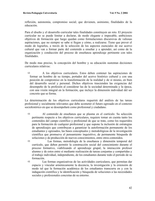 Revista Pedagogía Universitaria                                           Vol. 9 No. 2 2004


 reflexión, autonomía, compromiso social; que devienen, asimismo, finalidades de la
 educación.

 Para el diseño y el desarrollo curricular tales finalidades constituyen un reto. El proyecto
 curricular no se puede limitar a declarar, de modo elegante e impecable, ambiciosos
 objetivos de formación que luego quedan como formulaciones discursivas de valiosas
 aspiraciones, que no siempre se sabe si llegan y cómo, a realizarse. Tiene que prever el
 modo de lograrlos, a través de la selección de los aspectos esenciales de ese acervo
 cultural que van a formar parte del contenido a enseñar y a aprender, así como de la
 organización y conducción del proceso de enseñanza aprendizaje pertinente con tales
 finalidades.

 De modo mas preciso, la concepción del hombre y su educación sustentan decisiones
 curriculares relativas:

                A los objetivos curriculares. Estos deben contener las aspiraciones de
      formar un hombre de su tiempo, portador del acervo histórico cultural y con una
      posición de compromiso en la transformación de la realidad y de sí mismo, en bien
      del desarrollo social y personal. Dichos objetivos trascienden las exigencias del
      desempeño de la profesión al considerar las de la sociedad determinada y la época,
      con una visión integral en la formación, que incluye la dimensión individual del ser
      concreto que se forma.

 La determinación de los objetivos curriculares requerirá del análisis de las tareas
 profesional y socialmente relevantes que debe acometer el futuro egresado en el contexto
 sociohistórico en que se desempeñará como profesional y ciudadano.

                  Al contenido de enseñanza que se plasma en el currículo. Su selección
        pertinente respecto a los objetivos curriculares, requiere tomar en cuenta tanto los
        contenidos del campo científico y profesional de que se trate, como los requeridos
        para la formación de cualquier profesional y que supone la inclusión de estrategias
        de aprendizajes que contribuyan a garantizar la autoformación permanente de los
        estudiantes y egresados, las bases conceptuales y metodológicas de la investigación
        científica que promueva el pensamiento inquisitivo, de permanente búsqueda de
        soluciones y de producción de nuevos conocimientos, entre otros contenidos.
                      Las formas, metodología de la enseñanza y dimensión temporal del
        currículo, que deben permitir la construcción social del conocimiento durante el
        proceso formativo, viabilizando el aprendizaje grupal, la interacción profesor
        alumno y de estos entre sí mediante realización de tareas conjuntas y compartidas y
        el trabajo individual, independiente, de los estudiantes durante todo el período de su
        formación.
                  Las formas organizativas de las actividades curriculares, que permitan dar
        espacio y vincular armónicamente la docencia, la investigación y la extensión de
        modo tal que la formación académica de los estudiantes transcurra en y con la
        indagación científica y la identificación y búsqueda de soluciones a las necesidades
        sociales y profesionales concretas de su entorno.



                                                                                              42
 