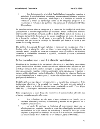 Revista Pedagogía Universitaria                                           Vol. 9 No. 2 2004


                 Las decisiones sobre el nivel de flexibilidad curricular deben garantizar la
        posibilidad de que el estudiante intervenga y asuma responsabilidades en su propio
        desarrollo personal y profesional, dando espacio a la elección de estudios, de
        contenidos y formas de aprendizaje, dentro de los márgenes apropiados a las
        condiciones de realización del currículo y las demandas de orientación individual
        del estudiante.

 La reflexión analítica sobre la concepción y la concreción de los objetivos curriculares
 que responden al modelo del profesional que se aspira a formar constituye un momento
 imprescindible del trabajo curricular, desde su diseño. Dicho análisis se extiende a la
 realización del currículo diseñado, con los ajustes procedentes, así como a la valoración
 de la formación resultante. De tal suerte, la concepción del hombre y su educación
 constituye base para trazar la estrategia de formación, para llevarla a efectos y para
 valorar su devenir y resultados.

 Ello justifica la necesidad de hacer explícitas y enriquecer las concepciones sobre el
 hombre, sobre la educación, sobre sus fines, en tanto constituyen fundamentos de
 cualquier trabajo curricular, en todos sus momentos y tareas: al establecer los objetivos,
 determinar el contenido de enseñanza, al organizar, desarrollar y valorar el proceso de
 enseñanza aprendizaje.

 3.3 Las concepciones sobre el papel de la educación y sus instituciones.

 El análisis de las funciones de las instituciones educativas en la sociedad y las relaciones
 que se establecen con las demás instituciones sociales aporta relevante información para
 el trabajo curricular. Estos análisis subrayan el compromiso de la educación con los
 intereses dominantes (sociales, políticos, económicos) en la sociedad, que evidencian el
 carácter político ideológico y cultural del quehacer de la institución educativa. Desde una
 perspectiva pedagógica se ha subrayado el vínculo educación sociedad, como uno de los
 principios de la enseñanza.

 Desde los enfoques sociológicos y socioeconómicos se han abordado las relaciones de las
 instituciones educativas y la sociedad. La escuela, “en tanto proyecto cultural y
 socializador objetiva y desobjetiva sus funciones a través del currículo” (Corea Vigoa,
 1991, pág. 3) y éste expresa las interrelaciones escuela sociedad.

 Entre los aportes que se hacen desde estas perspectivas de análisis resultan relevantes para
 el trabajo curricular, aspectos tales como:

                 Las definiciones sociales sobre el conocimiento escolar (aquello que se
        considera pertinente y valioso), se mantienen y recrean por las prácticas de la
        enseñanza y la evaluación.
                 A través del currículo se legitimiza el conocimiento: aquel que se
        selecciona para ser enseñado y constituye objeto de evaluación (del aprendizaje de
        los estudiantes, de lo que enseñan los profesores y la institución, de lo que prevén
        los planes y programas de estudio) a los efectos de la acreditación correspondiente
        (de los estudiantes, de los profesores, de los currículos, de las instituciones).


                                                                                              43
 