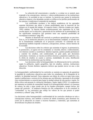 Revista Pedagogía Universitaria                                           Vol. 9 No. 2 2004


                  La selección del conocimiento a enseñar y a evaluar no es neutral, pues
        responde a las concepciones, intereses y valores predominantes en las instituciones
        educativas y la sociedad en que se insertan. La posición que asuma la institución
        educativa respecto a las demandas sociales se refleja en los perfiles profesionales de
        las carreras y condiciona el contenido de enseñanza.
                  Los certificados escolares y los índices académicos de los egresados
        soportan decisiones que abren o cierran posibilidades para la inserción de los
        mismos en el mundo del trabajo. Al respecto Gintis y Bowles (citados por Apple,
        1993) señalan: “la función latente económicamente más importante de la vida
        escolar parece ser la selección y generación de los atributos de la personalidad y de
        los significados normativos que permiten tener una supuesta posibilidad de
        recompensa económica” (pág. 68).
                  Durante el desarrollo del currículo se producen aprendizajes no previstos.
        Esto es, en la institución educativa, en su funcionamiento cotidiano, se enseña más
        de lo formalmente establecido en el proyecto curricular. El contenido de ese
        aprendizaje también responde a intereses, concepciones, normas, valores latentes de
        la sociedad.
                  Las decisiones sobre los criterios que sustentan el ingreso, la permanencia,
        la promoción y el egreso de los estudiantes se vinculan, directa o indirectamente,
        con intereses sociales y económicos. Quiénes ingresan, quiénes pueden permanecer
        y concluir los estudios, está condicionado, en gran parte, por decisiones
        curriculares. Asimismo, se vincula con dichos intereses y propósitos explícitos o no,
        la oferta de estudios en cuanto a carreras, modalidades de curso, distribución
        territorial de las instituciones que las ofertan.
                  Las decisiones sobre la homogeneidad o la diferenciación de los currículos
        según la población, región geográfica, tipo de estudios, carreras, instituciones
        educativas. Existen distintos supuestos teóricos que pueden mover en una u otra
        dirección.

 La homogeneidad o uniformidad de los currículos se sustenta en supuestos de garantizar
 la igualdad de condiciones educativas para todos los estudiantes; de la búsqueda de la
 unidad y la identidad nacional. Estos supuestos son objeto de crítica en tanto trata como
 iguales a poblaciones o sectores de las mismas que son diferentes, ignorando la diversidad
 cuyo reconocimiento es esencial para lograr la unidad cultural de una nación o región. En
 dicha crítica está presente la valoración ideológica. Según Apple (1993) “el compromiso
 por mantener un sentido de comunidad, basado en la homogeneidad cultural y el consenso
 de valores, ha sido y sigue siendo uno de los legados principales, aunque tácitos, del
 campo del currículo... la tendencia histórica de este compromiso es la de constituir la
 “comunidad” (y los currículos) que refleje los valores de los que poseen el poder
 económico y cultural” (pág. 108-109).

 Las decisiones sobre homogeneidad o uniformidad de los currículos obedecen no solo a
 concepciones teóricas, sino también a razones de índole económica, para disminuir los
 costos de la educación en cuanto a recursos humanos y materiales, que aumentan al
 diversificarse los planes de estudios.




                                                                                              44
 
