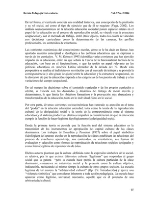 Revista Pedagogía Universitaria                                          Vol. 9 No. 2 2004


 De tal forma, el currículo concreta una realidad histórica, una concepción de la profesión
 y su rol social, así como el tipo de ejercicio que de él se requiere (Vega, 2002). Los
 análisis socioeconómicos de la relación educación sociedad ponen especial interés en el
 papel de la educación en el proceso de reproducción social, su vínculo con la estructura
 ocupacional y con el mercado de trabajo, entre otros tópicos, todos los cuales se vinculan
 con decisiones curriculares como la determinación de las carreras, los perfiles
 profesionales, los contenidos de enseñanza.

 Las corrientes económicas del conocimiento escolar, como se le ha dado en llamar, han
 aportado sustento conceptual e ideológico a las políticas educativas que se expresan a
 través de los currículos. V. M. Gómez (1993) identifica varías corrientes que han ejercido
 impacto en la educación, entre las que señala la Teoría de la funcionalidad técnica de la
 educación, con base en el funcionalismo, y que ha tenido un papel relevante en las
 políticas educativas en América Latina alrededor de la década del 70. Desde esta
 perspectiva se analiza al individuo en su relación con el mercado de trabajo y se postula la
 correspondencia (o alto grado de ajuste) entre la educación y la estructura ocupacional, en
 la dirección de que la educación responda a las exigencias de los puestos de trabajo y a las
 variaciones del campo ocupacional.

 De tal manera las decisiones sobre el contenido curricular y de los propios currículos a
 ofertar, se vincula con las demandas y dinámica del trabajo de modo directo y
 determinante, lo que limita los objetivos formativos y la proyección mas abarcadora y
 transformadora de la educación, tanto en lo individual como en lo social.

 Por otra parte, diversas corrientes socioeconómicas han centrado su atención en el tema
 del “poder” en la relación educación sociedad, tales como la teoría de la reproducción
 cultural de la desigualdad social y la teoría de la correspondencia entre el sistema
 educativo y el sistema productivo. Ambas comparten la consideración de que la educación
 cumple la función de hacer legítima ideológicamente la desigualdad social.

 Desde la primera teoría se postula que la función real del sistema educativo es la
 transmisión de los instrumentos de apropiación del capital cultural de las clases
 dominantes. Los trabajos de Bourdieu y Passeron (1977) sobre el papel simbólico
 (ideológico) del aparato escolar en la reproducción de clases establecen las relaciones del
 proceso de enseñanza aprendizaje, sus contenidos, su vocabulario, sus formas de
 evaluación y selección como formas de reproducción de relaciones sociales desiguales y
 como forma legítima de reproducción de éstas.

 Dichos autores plantean que la cultura -definida como la expresión simbólica de lo social-
 es relativa, por lo que existen diferentes culturas “legítimas” que responden al grupo
 social que la genera “pero la escuela hace propia la cultura particular de la clase
 dominante, enmascara su naturaleza social y la presenta como la cultura objetiva,
 indiscutible, rechazando al mismo tiempo la cultura de otros grupos sociales. La escuela
 legitima de tal manera la “arbitrariedad cultural” (Op. Cit. Introducción) y ejerce una
 “violencia simbólica” que consideran inherente a toda acción pedagógica. La escuela hace
 aparecer como legítimo, universal, necesario, aquello que es el producto de una
 arbitrariedad cultural.


                                                                                             45
 