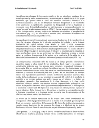 Revista Pedagogía Universitaria                                          Vol. 9 No. 2 2004




 Las diferencias culturales de los grupos sociales y de sus miembros, resultante de su
 historia personal y social, se desvalorizan y se ocultan por la imposición de la del grupo
 dominante, que aparece como si fuera una necesidad académica, intrínseca a la
 experiencia educativa. Esto es, las diferencias culturales desaparecen al ser redefinidas
 como diferencias en rendimiento académico; la desigualdad social se legitimiza al
 presentarla como desigualdad natural de los individuos que se expresan al competir por
 ciertas “normas” académicas necesarias (p. 170). El fracaso académico es percibido como
 la falta de capacidades, mérito y esfuerzo del individuo en relación a la apropiación de
 estas normas (pág. 192). La educación se muestra como instrumento de reproducción
 cultural de la estructura de desigualdad social.

 La segunda corriente teórica mencionada asume como fundamento de la reproducción de
 clases la estructura alienante de la división capitalista del trabajo y no la desigual
 distribución del capital cultural. Para Bowles y Gintis (1976)), economistas
 norteamericanos, el hecho más importante del sistema educativo es que es un elemento
 integral en la reproducción de la estructura de clases predominante. “El sistema educativo
 tiene una vida propia, pero la experiencia en el trabajo y la naturaleza de la estructura de
 clases son las bases sobre las que se forman los valores educativos: se mide la justicia
 social, se conforma la estructura de lo posible en la conciencia de la población y se
 transforma históricamente las relaciones sociales del proceso educativo (pág 125-126).

 La correspondencia estructural entre la escuela y el trabajo presenta características
 específicas según la clase social de los estudiantes, dando lugar a un proceso de
 socialización diferente que los prepara para estructura ocupacional jerárquica y
 segmentada. Ello se manifiesta mediante las diferencias entre las instituciones a que
 acceden los estudiantes de una u otra clase social, en los diferentes rasgos personales más
 atendidos y valorados en la escuela para unos y otros. Así los estudiantes de minorías
 étnicas o de bajos recursos económicos asisten a instituciones de escasos recursos y baja
 calidad de la enseñanza, en los que aprenden la necesidad del control de la conducta, la
 sumisión a las normas sociales, una pobre imagen de sí mismos y a limitar sus
 aspiraciones personales. Los estudiantes de la clase dominante o la clase media
 ascendente, asisten a escuelas con mayores recursos y oportunidades pedagógicas, con
 énfasis en un proceso educativo activo que estimula la experimentación, la investigación,
 la autonomía y creatividad. El objetivo de este proceso es formar personas capaces de
 ejercer liderazgo. De tal forma, a través del currículo se legitima la correspondencia entre
 la jerarquía ocupacional y la jerarquía social, necesaria para la reproducción de las
 relaciones sociales de producción dominantes.

 El énfasis en el carácter reproductor de la escuela tiene como contrapartida las
 concepciones sobre el papel transformador de la misma en la sociedad, que se esgrimen
 desde las corrientes sociocríticas de la educación. De hecho las instituciones educativas
 cumplen ambas funciones: las de conservar la cultura y la ideología de los grupos
 dominantes, así como factor de transformación, en pos del desarrollo personal y social.

 Como plantea J. M. Ruiz( pág. 118) el tipo de sociedad condiciona las intervenciones
 educativas que en ella se generan y realizan. En una sociedad democrática los principios


                                                                                             46
 