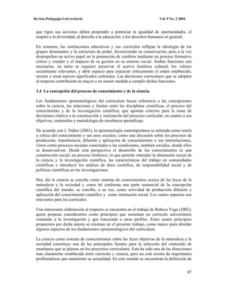 Revista Pedagogía Universitaria                                          Vol. 9 No. 2 2004


 que rigen sus acciones deben propender a potenciar la igualdad de oportunidades, el
 respeto a la diversidad, al derecho a la educación; a los derechos humanos en general.

 En resumen, las instituciones educativas y sus currículos reflejan la ideología de los
 grupos dominantes y la estructura de poder, favoreciendo su conservación; pero a la vez
 desempeñan un activo papel en la promoción de cambios mediante un proceso formativo
 crítico y creador y el impacto de su gestión en su entorno social. Ambas funciones son
 necesarias, en tanto se requiere preservar el acervo histórico cultural, los valores
 socialmente relevantes, y abrir espacio para enjuiciar críticamente el orden establecido,
 recrear y crear nuevos significados culturales. Las decisiones curriculares que se adopten
 al respecto contribuirán en mayor o en menor medida a cumplir dichas funciones.

 3.4 La concepción del proceso de conocimiento y de la ciencia.

 Los fundamentos epistemológicos del curriculum hacen referencia a las concepciones
 sobre la ciencia, las relaciones y límites entre las disciplinas científicas, el proceso del
 conocimiento y de la investigación científica; que aportan criterios para la toma de
 decisiones relativa a la construcción y realización del proyecto curricular, en cuanto a sus
 objetivos, contenidos y metodología de enseñanza aprendizaje.

 De acuerdo con J. Núñez (2001), la epistemología contemporánea se entiende como teoría
 y crítica del conocimiento y sus usos sociales; como una discusión sobre los procesos de
 producción, transferencia, difusión y aplicación de conocimientos y sus interrelaciones,
 vistos como procesos sociales conectados a las condiciones, también sociales, donde ellos
 se desenvuelven. Desde esta perspectiva el desarrollo de los conocimientos es una
 construcción social, un proceso histórico; lo que permite entender la dimensión social de
 la ciencia y la investigación científica, las características del trabajo en comunidades
 científicas e introducir los análisis de ética científica, de responsabilidad social y de
 políticas científicas en las investigaciones.

 Hoy día la ciencia se concibe como sistema de conocimientos acerca de las leyes de la
 naturaleza y la sociedad y como tal conforma una parte sustancial de la concepción
 científica del mundo; se concibe, a su vez, como actividad de producción difusión y
 aplicación del conocimiento científico y como institución social. Los cuatro aspectos son
 relevantes para los currículos.

 Una interesante elaboración al respecto se encuentra en el trabajo de Rebeca Vega (2002),
 quien propone considerarlos como principios que sustentan un currículo universitario
 orientado a la investigación y que trasciende a otros perfiles. Estos cuatro principios
 propuestos por dicha autora se retoman en el presente trabajo, como marco para abordar
 algunos aspectos de los fundamentos epistemológicos del curriculum.

 La ciencia como sistema de conocimientos sobre las leyes objetivas de la naturaleza y la
 sociedad constituye una de las principales fuentes para la selección del contenido de
 enseñanza que se plasma en los proyectos curriculares. Esta ha sido una de las direcciones
 mas claramente establecida entre currículo y ciencia, pero no está exenta de importantes
 problemáticas que mantienen su actualidad. En este sentido se encuentran la definición de


                                                                                             47
 