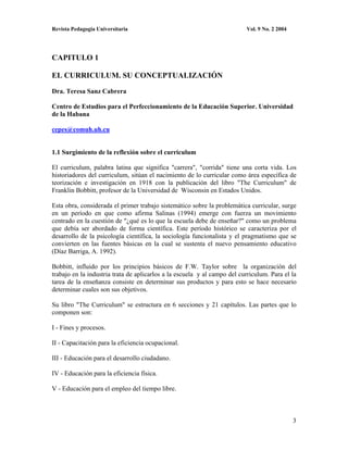Revista Pedagogía Universitaria                                           Vol. 9 No. 2 2004




CAPITULO 1

EL CURRICULUM. SU CONCEPTUALIZACIÓN

Dra. Teresa Sanz Cabrera

Centro de Estudios para el Perfeccionamiento de la Educación Superior. Universidad
de la Habana

cepes@comuh.uh.cu


1.1 Surgimiento de la reflexión sobre el curriculum

El curriculum, palabra latina que significa "carrera", "corrida" tiene una corta vida. Los
historiadores del curriculum, sitúan el nacimiento de lo curricular como área específica de
teorización e investigación en 1918 con la publicación del libro "The Curriculum" de
Franklin Bobbitt, profesor de la Universidad de Wisconsin en Estados Unidos.

Esta obra, considerada el primer trabajo sistemático sobre la problemática curricular, surge
en un período en que como afirma Salinas (1994) emerge con fuerza un movimiento
centrado en la cuestión de "¿qué es lo que la escuela debe de enseñar?" como un problema
que debía ser abordado de forma científica. Este período histórico se caracteriza por el
desarrollo de la psicología científica, la sociología funcionalista y el pragmatismo que se
convierten en las fuentes básicas en la cual se sustenta el nuevo pensamiento educativo
(Díaz Barriga, A. 1992).

Bobbitt, influido por los principios básicos de F.W. Taylor sobre la organización del
trabajo en la industria trata de aplicarlos a la escuela y al campo del curriculum. Para el la
tarea de la enseñanza consiste en determinar sus productos y para esto se hace necesario
determinar cuales son sus objetivos.

Su libro "The Curriculum" se estructura en 6 secciones y 21 capítulos. Las partes que lo
componen son:

I - Fines y procesos.

II - Capacitación para la eficiencia ocupacional.

III - Educación para el desarrollo ciudadano.

IV - Educación para la eficiencia física.

V - Educación para el empleo del tiempo libre.



                                                                                              3
 