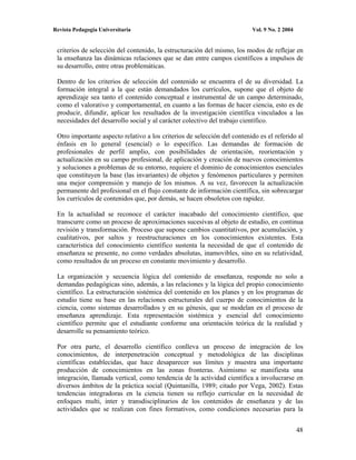 Revista Pedagogía Universitaria                                           Vol. 9 No. 2 2004


 criterios de selección del contenido, la estructuración del mismo, los modos de reflejar en
 la enseñanza las dinámicas relaciones que se dan entre campos científicos a impulsos de
 su desarrollo, entre otras problemáticas.

 Dentro de los criterios de selección del contenido se encuentra el de su diversidad. La
 formación integral a la que están demandados los currículos, supone que el objeto de
 aprendizaje sea tanto el contenido conceptual e instrumental de un campo determinado,
 como el valorativo y comportamental, en cuanto a las formas de hacer ciencia, esto es de
 producir, difundir, aplicar los resultados de la investigación científica vinculados a las
 necesidades del desarrollo social y al carácter colectivo del trabajo científico.

 Otro importante aspecto relativo a los criterios de selección del contenido es el referido al
 énfasis en lo general (esencial) o lo específico. Las demandas de formación de
 profesionales de perfil amplio, con posibilidades de orientación, reorientación y
 actualización en su campo profesional, de aplicación y creación de nuevos conocimientos
 y soluciones a problemas de su entorno, requiere el dominio de conocimientos esenciales
 que constituyen la base (las invariantes) de objetos y fenómenos particulares y permiten
 una mejor comprensión y manejo de los mismos. A su vez, favorecen la actualización
 permanente del profesional en el flujo constante de información científica, sin sobrecargar
 los currículos de contenidos que, por demás, se hacen obsoletos con rapidez.

 En la actualidad se reconoce el carácter inacabado del conocimiento científico, que
 transcurre como un proceso de aproximaciones sucesivas al objeto de estudio, en continua
 revisión y transformación. Proceso que supone cambios cuantitativos, por acumulación, y
 cualitativos, por saltos y reestructuraciones en los conocimientos existentes. Esta
 característica del conocimiento científico sustenta la necesidad de que el contenido de
 enseñanza se presente, no como verdades absolutas, inamovibles, sino en su relatividad,
 como resultados de un proceso en constante movimiento y desarrollo.

 La organización y secuencia lógica del contenido de enseñanza, responde no solo a
 demandas pedagógicas sino, además, a las relaciones y la lógica del propio conocimiento
 científico. La estructuración sistémica del contenido en los planes y en los programas de
 estudio tiene su base en las relaciones estructurales del cuerpo de conocimientos de la
 ciencia, como sistemas desarrollados y en su génesis, que se modelan en el proceso de
 enseñanza aprendizaje. Esta representación sistémica y esencial del conocimiento
 científico permite que el estudiante conforme una orientación teórica de la realidad y
 desarrolle su pensamiento teórico.

 Por otra parte, el desarrollo científico conlleva un proceso de integración de los
 conocimientos, de interpenetración conceptual y metodológica de las disciplinas
 científicas establecidas, que hace desaparecer sus límites y muestra una importante
 producción de conocimientos en las zonas fronteras. Asimismo se manifiesta una
 integración, llamada vertical, como tendencia de la actividad científica a involucrarse en
 diversos ámbitos de la práctica social (Quintanilla, 1989; citado por Vega, 2002). Estas
 tendencias integradoras en la ciencia tienen su reflejo curricular en la necesidad de
 enfoques multi, inter y transdisciplinarios de los contenidos de enseñanza y de las
 actividades que se realizan con fines formativos, como condiciones necesarias para la


                                                                                              48
 