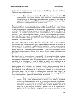 Revista Pedagogía Universitaria                                           Vol. 9 No. 2 2004


 preparación de profesionales que sean capaces de identificar y solucionar problemas
 complejos en su labor profesional.

                      La ciencia como actividad de producción, difusión y aplicación del
          conocimiento se vincula en lo curricular con el papel de la actividad investigativa
          como componente de la formación de los estudiantes. Dos aspectos se destacan al
          respecto: lo referente a la metodología de la investigación y el vínculo del trabajo
          investigativo con los problemas del desarrollo social.

 La metodología de la investigación, como estrategia de búsqueda del conocimiento
 científico, constituye fundamento del proceso de enseñanza aprendizaje y, a su vez, objeto
 de aprendizaje en tanto el estudiante universitario debe apropiarse de la misma para su
 aplicación en la solución de los problemas profesionales. Ello lleva a dar prioridad, en el
 currículo, a la actividad investigativa como vía de aprendizaje de los contenidos de
 enseñanza y para que el estudiante aprenda a investigar. Los modos de organización de
 dicha actividad y las formas de incorporación de los estudiantes, pueden ser diversos, pero
 resultan imprescindibles por lo que se requiere que en los planes de estudios se prevean
 las formas y el tiempo a tal efecto.

 Un aspecto cabe destacar en dicha dirección: la necesidad tanto de modelar tareas
 investigativas en el transcurso del proceso de enseñanza aprendizaje como de garantizar la
 incorporación de los estudiantes a la planificación, realización y control de tareas reales
 que respondan a problemas concretos de la sociedad, de modo que los estudiantes se
 sientan implicados y comprometidos en su solución y vivencien la dinámica del trabajo
 científico investigativo en sus distintas fases, en sus vínculos sociales e interrelaciones
 personales.

 La difusión de los conocimientos, consustancial a la actividad científica, sustenta
 decisiones curriculares dirigidas a garantizar la formación en los estudiantes de las
 habilidades de comunicación, con el uso de diversos medios (gráficos, escritos, orales) de
 trasmisión de la información, así como de debate, de análisis crítico valorativo de la
 misma, el dominio de medios técnicos para la obtención de la información científica.

 La preparación de los estudiantes para el trabajo científico requiere garantizar, desde el
 currículo, las condiciones para que se involucren en la introducción de los resultados en la
 práctica social, ya sea directamente en su aplicación o, al menos, en la discusión de su
 repercusión social. Esta actividad es particularmente importante para reforzar la
 formación de valores en los estudiantes a partir de la comprensión de la significación
 social y del compromiso que entraña la actividad de investigación.

                     La comprensión de la ciencia como institución social significa, como
          plantea R. Vega (2002), entenderla como un proceso social donde se establecen
          diversas relaciones sociales (jurídicas, de información, económicas, psicológicas,
          entre otras) en el seno de la comunidad científica, de la institución, entre
          comunidades científica y en la sociedad como un todo. Se trata, no de la
          producción de un científico individual y aislado, sino la de colectivos que
          requieren de la interrelación y cooperación de todos sus miembros y que


                                                                                              49
 