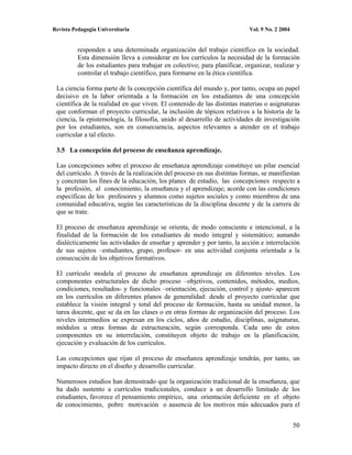 Revista Pedagogía Universitaria                                            Vol. 9 No. 2 2004


          responden a una determinada organización del trabajo científico en la sociedad.
          Esta dimensión lleva a considerar en los currículos la necesidad de la formación
          de los estudiantes para trabajar en colectivo; para planificar, organizar, realizar y
          controlar el trabajo científico, para formarse en la ética científica.

 La ciencia forma parte de la concepción científica del mundo y, por tanto, ocupa un papel
 decisivo en la labor orientada a la formación en los estudiantes de una concepción
 científica de la realidad en que viven. El contenido de las distintas materias o asignaturas
 que conforman el proyecto curricular, la inclusión de tópicos relativos a la historia de la
 ciencia, la epistemología, la filosofía, unido al desarrollo de actividades de investigación
 por los estudiantes, son en consecuencia, aspectos relevantes a atender en el trabajo
 curricular a tal efecto.

 3.5 La concepción del proceso de enseñanza aprendizaje.

 Las concepciones sobre el proceso de enseñanza aprendizaje constituye un pilar esencial
 del currículo. A través de la realización del proceso en sus distintas formas, se manifiestan
 y concretan los fines de la educación, los planes de estudio, las concepciones respecto a
 la profesión, al conocimiento, la enseñanza y el aprendizaje; acorde con las condiciones
 específicas de los profesores y alumnos como sujetos sociales y como miembros de una
 comunidad educativa, según las características de la disciplina docente y de la carrera de
 que se trate.

 El proceso de enseñanza aprendizaje se orienta, de modo consciente e intencional, a la
 finalidad de la formación de los estudiantes de modo integral y sistemático; aunando
 dialécticamente las actividades de enseñar y aprender y por tanto, la acción e interrelación
 de sus sujetos –estudiantes, grupo, profesor- en una actividad conjunta orientada a la
 consecución de los objetivos formativos.

 El currículo modela el proceso de enseñanza aprendizaje en diferentes niveles. Los
 componentes estructurales de dicho proceso –objetivos, contenidos, métodos, medios,
 condiciones, resultados- y funcionales –orientación, ejecución, control y ajuste- aparecen
 en los currículos en diferentes planos de generalidad: desde el proyecto curricular que
 establece la visión integral y total del proceso de formación, hasta su unidad menor, la
 tarea docente, que se da en las clases o en otras formas de organización del proceso. Los
 niveles intermedios se expresan en los ciclos, años de estudio, disciplinas, asignaturas,
 módulos u otras formas de estructuración, según corresponda. Cada uno de estos
 componentes en su interrelación, constituyen objeto de trabajo en la planificación,
 ejecución y evaluación de los currículos.

 Las concepciones que rijan el proceso de enseñanza aprendizaje tendrán, por tanto, un
 impacto directo en el diseño y desarrollo curricular.

 Numerosos estudios han demostrado que la organización tradicional de la enseñanza, que
 ha dado sustento a currículos tradicionales, conduce a un desarrollo limitado de los
 estudiantes, favorece el pensamiento empírico, una orientación deficiente en el objeto
 de conocimiento, pobre motivación o ausencia de los motivos más adecuados para el


                                                                                               50
 